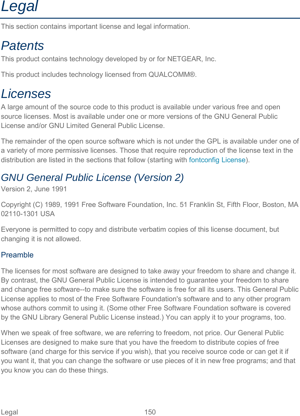 Legal This section contains important license and legal information. Patents  This product contains technology developed by or for NETGEAR, Inc. This product includes technology licensed from QUALCOMM®. Licenses  A large amount of the source code to this product is available under various free and open source licenses. Most is available under one or more versions of the GNU General Public License and/or GNU Limited General Public License. The remainder of the open source software which is not under the GPL is available under one of a variety of more permissive licenses. Those that require reproduction of the license text in the distribution are listed in the sections that follow (starting with fontconfig License). GNU General Public License (Version 2)  Version 2, June 1991 Copyright (C) 1989, 1991 Free Software Foundation, Inc. 51 Franklin St, Fifth Floor, Boston, MA 02110-1301 USA Everyone is permitted to copy and distribute verbatim copies of this license document, but changing it is not allowed.  Preamble The licenses for most software are designed to take away your freedom to share and change it. By contrast, the GNU General Public License is intended to guarantee your freedom to share and change free software--to make sure the software is free for all its users. This General Public License applies to most of the Free Software Foundation&apos;s software and to any other program whose authors commit to using it. (Some other Free Software Foundation software is covered by the GNU Library General Public License instead.) You can apply it to your programs, too.  When we speak of free software, we are referring to freedom, not price. Our General Public Licenses are designed to make sure that you have the freedom to distribute copies of free software (and charge for this service if you wish), that you receive source code or can get it if you want it, that you can change the software or use pieces of it in new free programs; and that you know you can do these things. Legal 150   