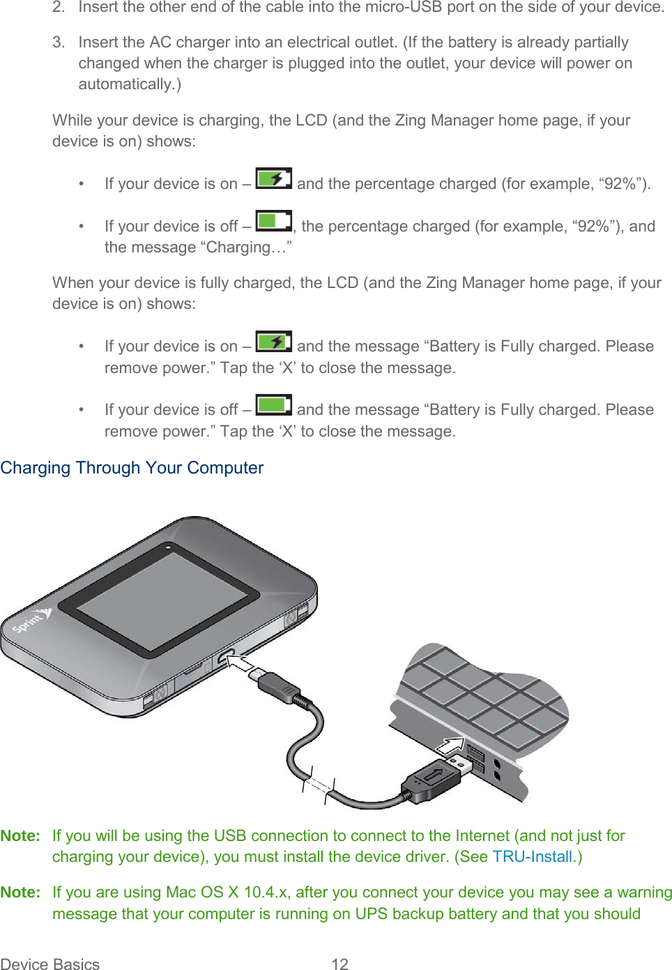 2. Insert the other end of the cable into the micro-USB port on the side of your device. 3. Insert the AC charger into an electrical outlet. (If the battery is already partially changed when the charger is plugged into the outlet, your device will power on automatically.) While your device is charging, the LCD (and the Zing Manager home page, if your device is on) shows: •  If your device is on –   and the percentage charged (for example, “92%”). •  If your device is off –  , the percentage charged (for example, “92%”), and the message “Charging…” When your device is fully charged, the LCD (and the Zing Manager home page, if your device is on) shows: •  If your device is on –   and the message “Battery is Fully charged. Please remove power.” Tap the ‘X’ to close the message. •  If your device is off –   and the message “Battery is Fully charged. Please remove power.” Tap the ‘X’ to close the message. Charging Through Your Computer   Note: If you will be using the USB connection to connect to the Internet (and not just for charging your device), you must install the device driver. (See TRU-Install.) Note: If you are using Mac OS X 10.4.x, after you connect your device you may see a warning message that your computer is running on UPS backup battery and that you should Device Basics 12   