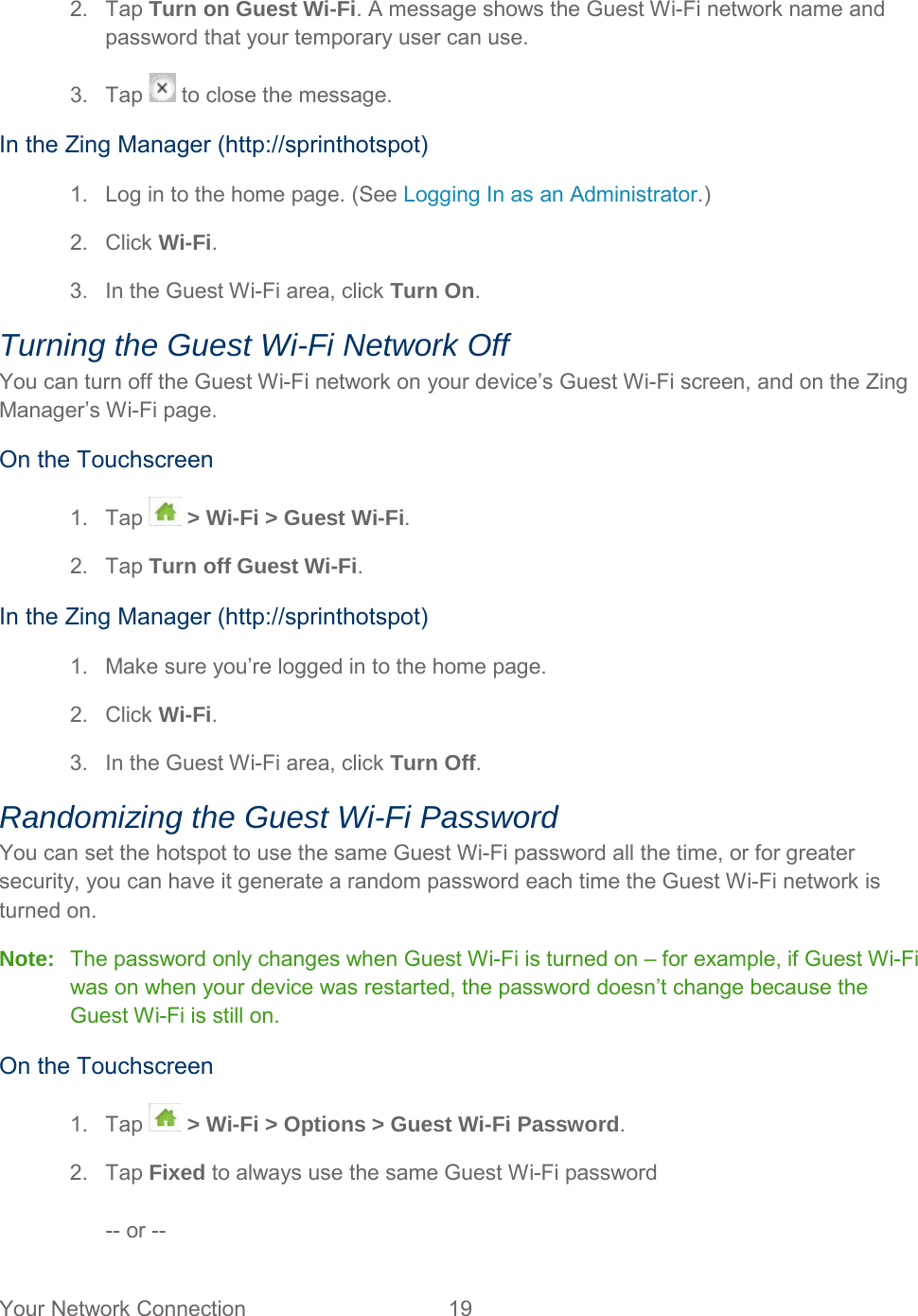 2. Tap Turn on Guest Wi-Fi. A message shows the Guest Wi-Fi network name and password that your temporary user can use. 3. Tap   to close the message. In the Zing Manager (http://sprinthotspot) 1. Log in to the home page. (See Logging In as an Administrator.) 2. Click Wi-Fi. 3. In the Guest Wi-Fi area, click Turn On. Turning the Guest Wi-Fi Network Off You can turn off the Guest Wi-Fi network on your device’s Guest Wi-Fi screen, and on the Zing Manager’s Wi-Fi page. On the Touchscreen 1. Tap  &gt; Wi-Fi &gt; Guest Wi-Fi. 2. Tap Turn off Guest Wi-Fi. In the Zing Manager (http://sprinthotspot) 1. Make sure you’re logged in to the home page. 2. Click Wi-Fi. 3. In the Guest Wi-Fi area, click Turn Off. Randomizing the Guest Wi-Fi Password You can set the hotspot to use the same Guest Wi-Fi password all the time, or for greater security, you can have it generate a random password each time the Guest Wi-Fi network is turned on. Note: The password only changes when Guest Wi-Fi is turned on – for example, if Guest Wi-Fi was on when your device was restarted, the password doesn’t change because the Guest Wi-Fi is still on. On the Touchscreen 1. Tap  &gt; Wi-Fi &gt; Options &gt; Guest Wi-Fi Password. 2. Tap Fixed to always use the same Guest Wi-Fi password  -- or --  Your Network Connection 19   