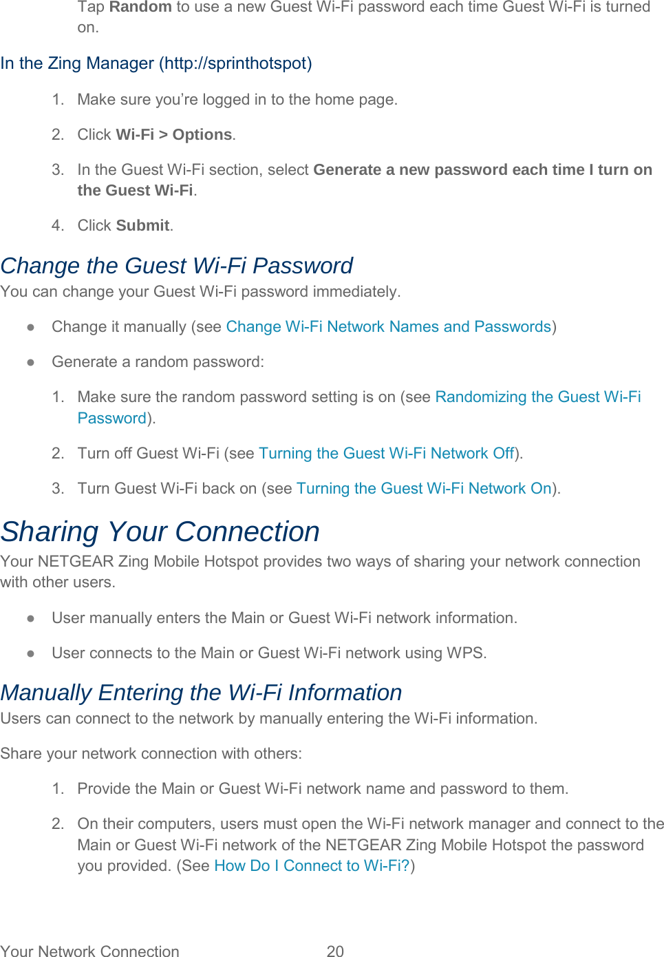 Tap Random to use a new Guest Wi-Fi password each time Guest Wi-Fi is turned on. In the Zing Manager (http://sprinthotspot) 1. Make sure you’re logged in to the home page. 2. Click Wi-Fi &gt; Options. 3. In the Guest Wi-Fi section, select Generate a new password each time I turn on the Guest Wi-Fi. 4.  Click Submit. Change the Guest Wi-Fi Password You can change your Guest Wi-Fi password immediately. ●  Change it manually (see Change Wi-Fi Network Names and Passwords) ●  Generate a random password: 1. Make sure the random password setting is on (see Randomizing the Guest Wi-Fi Password). 2. Turn off Guest Wi-Fi (see Turning the Guest Wi-Fi Network Off). 3. Turn Guest Wi-Fi back on (see Turning the Guest Wi-Fi Network On). Sharing Your Connection Your NETGEAR Zing Mobile Hotspot provides two ways of sharing your network connection with other users. ●  User manually enters the Main or Guest Wi-Fi network information. ●  User connects to the Main or Guest Wi-Fi network using WPS. Manually Entering the Wi-Fi Information Users can connect to the network by manually entering the Wi-Fi information. Share your network connection with others: 1. Provide the Main or Guest Wi-Fi network name and password to them. 2. On their computers, users must open the Wi-Fi network manager and connect to the Main or Guest Wi-Fi network of the NETGEAR Zing Mobile Hotspot the password you provided. (See How Do I Connect to Wi-Fi?) Your Network Connection 20   