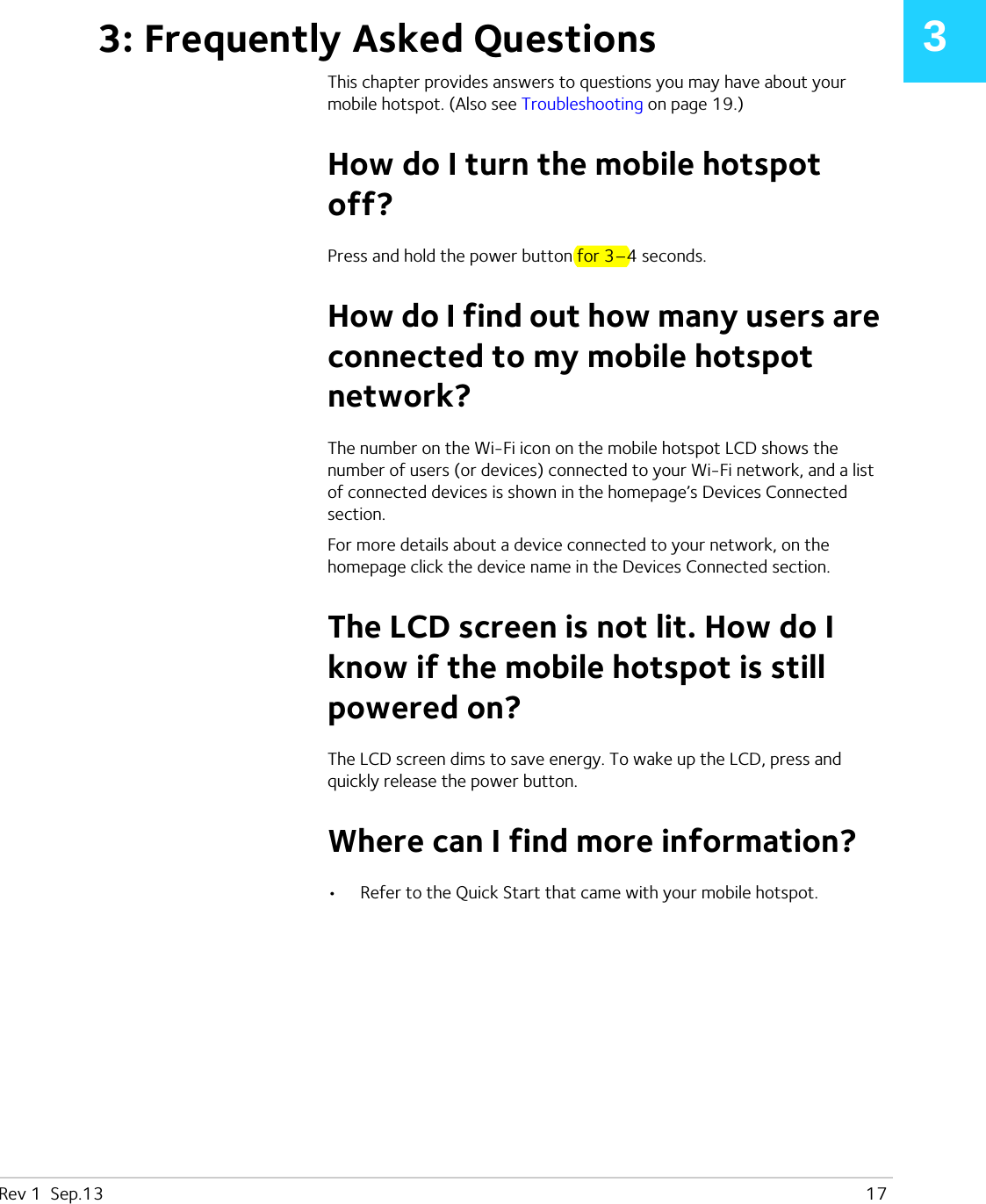 Rev 1  Sep.13   1733: Frequently Asked QuestionsThis chapter provides answers to questions you may have about your mobile hotspot. (Also see Troubleshooting on page 19.)How do I turn the mobile hotspot off?Press and hold the power button for 3–4 seconds.How do I find out how many users are connected to my mobile hotspot network?The number on the Wi-Fi icon on the mobile hotspot LCD shows the number of users (or devices) connected to your Wi-Fi network, and a list of connected devices is shown in the homepage’s Devices Connected section.For more details about a device connected to your network, on the homepage click the device name in the Devices Connected section.The LCD screen is not lit. How do I know if the mobile hotspot is still powered on?The LCD screen dims to save energy. To wake up the LCD, press and quickly release the power button.Where can I find more information?•Refer to the Quick Start that came with your mobile hotspot.