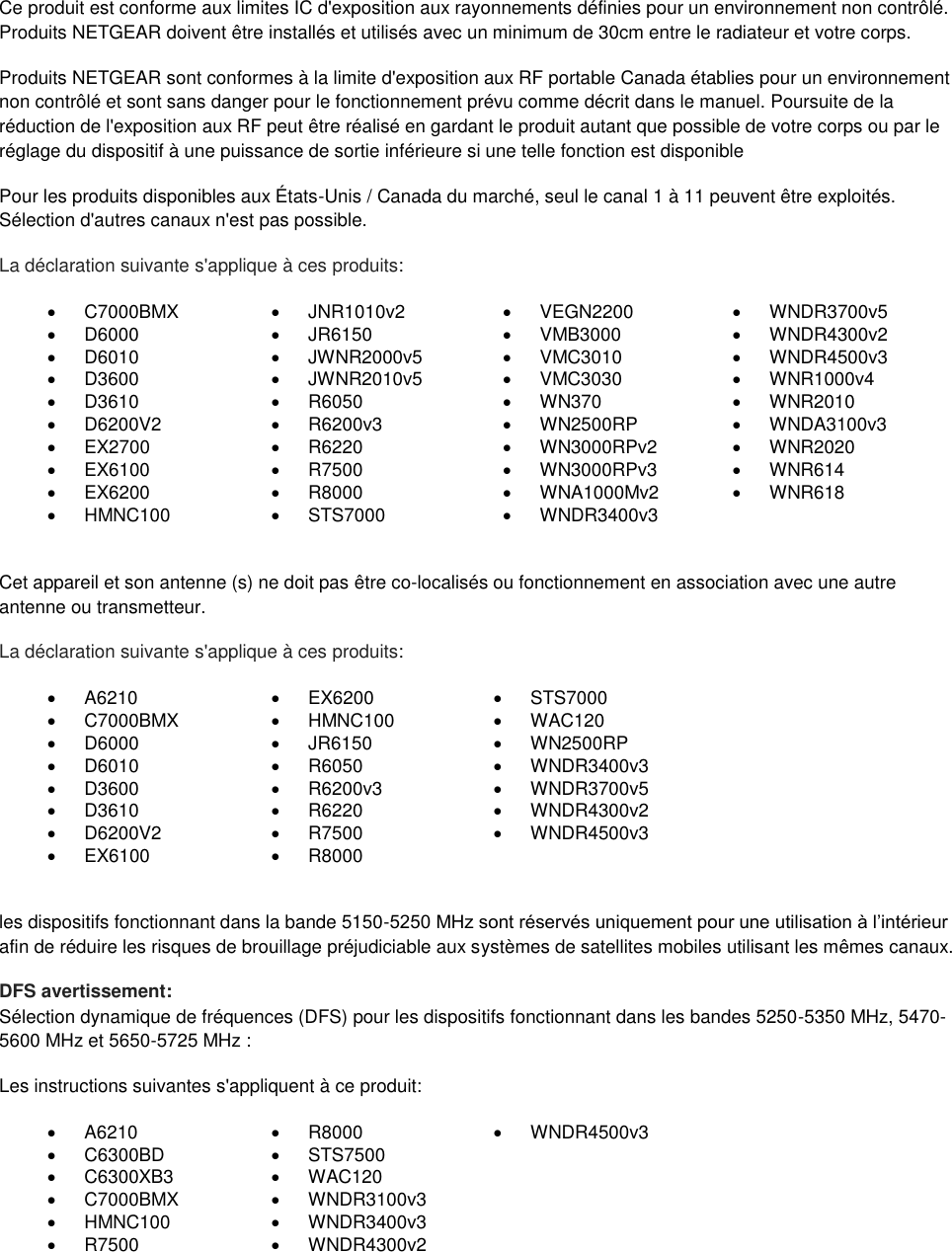  Ce produit est conforme aux limites IC d&apos;exposition aux rayonnements définies pour un environnement non contrôlé. Produits NETGEAR doivent être installés et utilisés avec un minimum de 30cm entre le radiateur et votre corps. Produits NETGEAR sont conformes à la limite d&apos;exposition aux RF portable Canada établies pour un environnement non contrôlé et sont sans danger pour le fonctionnement prévu comme décrit dans le manuel. Poursuite de la réduction de l&apos;exposition aux RF peut être réalisé en gardant le produit autant que possible de votre corps ou par le réglage du dispositif à une puissance de sortie inférieure si une telle fonction est disponible Pour les produits disponibles aux États-Unis / Canada du marché, seul le canal 1 à 11 peuvent être exploités. Sélection d&apos;autres canaux n&apos;est pas possible. La déclaration suivante s&apos;applique à ces produits:   C7000BMX   JNR1010v2   VEGN2200   WNDR3700v5   D6000   JR6150   VMB3000   WNDR4300v2   D6010   JWNR2000v5   VMC3010   WNDR4500v3   D3600   JWNR2010v5   VMC3030   WNR1000v4   D3610   R6050   WN370   WNR2010   D6200V2   R6200v3   WN2500RP   WNDA3100v3  EX2700   R6220  WN3000RPv2   WNR2020   EX6100   R7500   WN3000RPv3   WNR614   EX6200   R8000   WNA1000Mv2   WNR618   HMNC100   STS7000   WNDR3400v3   Cet appareil et son antenne (s) ne doit pas être co-localisés ou fonctionnement en association avec une autre antenne ou transmetteur. La déclaration suivante s&apos;applique à ces produits:   A6210   EX6200   STS7000   C7000BMX   HMNC100   WAC120   D6000   JR6150   WN2500RP   D6010   R6050   WNDR3400v3   D3600   R6200v3   WNDR3700v5   D3610   R6220   WNDR4300v2   D6200V2   R7500   WNDR4500v3   EX6100   R8000   les dispositifs fonctionnant dans la bande 5150-5250 MHz sont réservés uniquement pour une utilisation à l’intérieur afin de réduire les risques de brouillage préjudiciable aux systèmes de satellites mobiles utilisant les mêmes canaux. DFS avertissement: Sélection dynamique de fréquences (DFS) pour les dispositifs fonctionnant dans les bandes 5250-5350 MHz, 5470-5600 MHz et 5650-5725 MHz : Les instructions suivantes s&apos;appliquent à ce produit:   A6210   R8000   WNDR4500v3   C6300BD   STS7500    C6300XB3   WAC120    C7000BMX   WNDR3100v3    HMNC100   WNDR3400v3    R7500   WNDR4300v2   