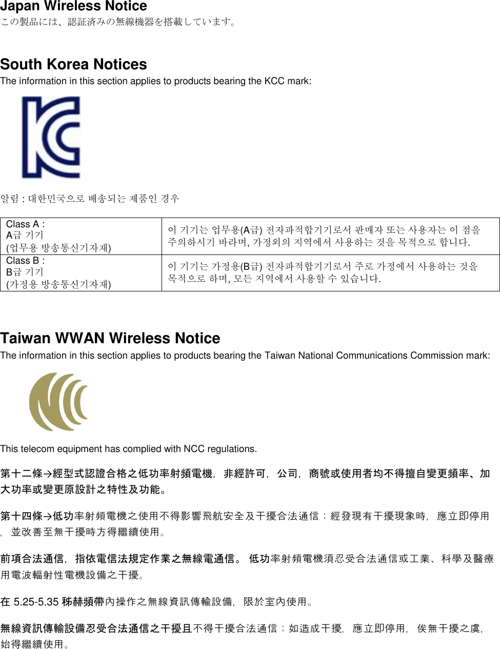  Japan Wireless Notice この製品には、認証済みの無線機器を搭載しています。 South Korea Notices  The information in this section applies to products bearing the KCC mark:     알림 : 대한민국으로 배송되는 제품인 경우 Class A :  A급 기기 (업무용 방송통신기자재) 이 기기는 업무용(A급) 전자파적합기기로서 판매자 또는 사용자는 이 점을 주의하시기 바라며, 가정외의 지역에서 사용하는 것을 목적으로 합니다. Class B :  B급 기기 (가정용 방송통신기자재) 이 기기는 가정용(B급) 전자파적합기기로서 주로 가정에서 사용하는 것을 목적으로 하며, 모든 지역에서 사용할 수 있습니다.  Taiwan WWAN Wireless Notice  The information in this section applies to products bearing the Taiwan National Communications Commission mark:    This telecom equipment has complied with NCC regulations.  第十二條→經型式認證合格之低功率射頻電機，非經許可，公司，商號或使用者均不得擅自變更頻率、加大功率或變更原設計之特性及功能。 第十四條→低功率射頻電機之使用不得影響飛航安全及干擾合法通信；經發現有干擾現象時，應立即停用，並改善至無干擾時方得繼續使用。 前項合法通信，指依電信法規定作業之無線電通信。 低功率射頻電機須忍受合法通信或工業、科學及醫療用電波輻射性電機設備之干擾。 在 5.25-5.35 秭赫頻帶內操作之無線資訊傳輸設備，限於室內使用。 無線資訊傳輸設備忍受合法通信之干擾且不得干擾合法通信；如造成干擾，應立即停用，俟無干擾之虞，始得繼續使用。 