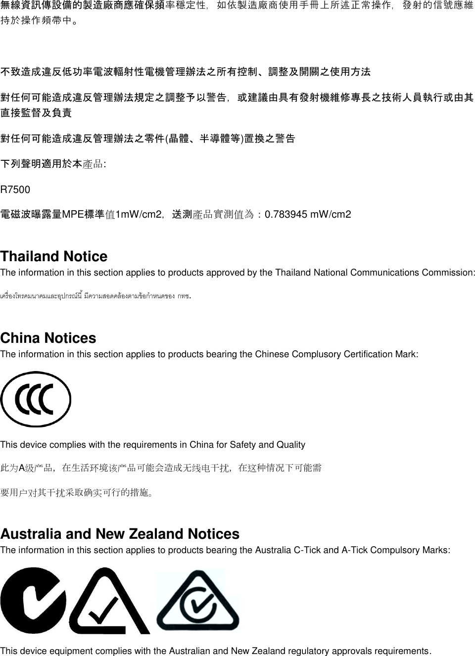  無線資訊傳設備的製造廠商應確保頻率穩定性，如依製造廠商使用手冊上所述正常操作，發射的信號應維持於操作頻帶中。  不致造成違反低功率電波輻射性電機管理辦法之所有控制、調整及開關之使用方法  對任何可能造成違反管理辦法規定之調整予以警告，或建議由具有發射機維修專長之技術人員執行或由其直接監督及負責 對任何可能造成違反管理辦法之零件(晶體、半導體等)置換之警告 下列聲明適用於本產品: R7500 電磁波曝露量MPE標準值1mW/cm2，送測產品實測值為：0.783945 mW/cm2 Thailand Notice The information in this section applies to products approved by the Thailand National Communications Commission:   . China Notices The information in this section applies to products bearing the Chinese Complusory Certification Mark:  This device complies with the requirements in China for Safety and Quality 此为A级产品，在生活环境该产品可能会造成无线电干扰，在这种情况下可能需 要用户对其干扰采取确实可行的措施。 Australia and New Zealand Notices The information in this section applies to products bearing the Australia C-Tick and A-Tick Compulsory Marks:      This device equipment complies with the Australian and New Zealand regulatory approvals requirements. 