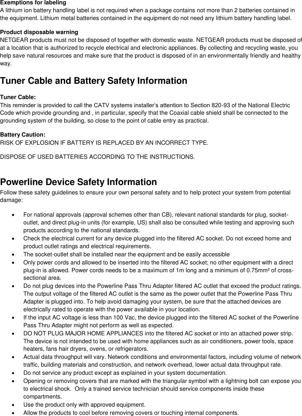  Exemptions for labeling A lithium ion battery handling label is not required when a package contains not more than 2 batteries contained in the equipment. Lithium metal batteries contained in the equipment do not need any lithium battery handling label. Product disposable warning NETGEAR products must not be disposed of together with domestic waste. NETGEAR products must be disposed of at a location that is authorized to recycle electrical and electronic appliances. By collecting and recycling waste, you help save natural resources and make sure that the product is disposed of in an environmentally friendly and healthy way. Tuner Cable and Battery Safety Information Tuner Cable: This reminder is provided to call the CATV systems installer’s attention to Section 820-93 of the National Electric Code which provide grounding and , in particular, specify that the Coaxial cable shield shall be connected to the grounding system of the building, so close to the point of cable entry as practical.  Battery Caution: RISK OF EXPLOSION IF BATTERY IS REPLACED BY AN INCORRECT TYPE.  DISPOSE OF USED BATTERIES ACCORDING TO THE INSTRUCTIONS. Powerline Device Safety Information Follow these safety guidelines to ensure your own personal safety and to help protect your system from potential damage:   For national approvals (approval schemes other than CB), relevant national standards for plug, socket-outlet, and direct plug-in units (for example, US) shall also be consulted while testing and approving such products according to the national standards.    Check the electrical current for any device plugged into the filtered AC socket. Do not exceed home and product outlet ratings and electrical requirements.   The socket-outlet shall be installed near the equipment and be easily accessible   Only power cords and allowed to be inserted into the filtered AC socket; no other equipment with a direct plug-in is allowed. Power cords needs to be a maximum of 1m long and a minimum of 0.75mm² of cross-sectional area.   Do not plug devices into the Powerline Pass Thru Adapter filtered AC outlet that exceed the product ratings.  The output voltage of the filtered AC outlet is the same as the power outlet that the Powerline Pass Thru Adapter is plugged into. To help avoid damaging your system, be sure that the attached devices are electrically rated to operate with the power available in your location.   If the input AC voltage is less than 100 Vac, the device plugged into the filtered AC socket of the Powerline Pass Thru Adapter might not perform as well as expected.   DO NOT PLUG MAJOR HOME APPLIANCES into the filtered AC socket or into an attached power strip.  The device is not intended to be used with home appliances such as air conditioners, power tools, space heaters, fans hair dryers, ovens, or refrigerators.    Actual data throughput will vary. Network conditions and environmental factors, including volume of network traffic, building materials and construction, and network overhead, lower actual data throughput rate.    Do not service any product except as explained in your system documentation.    Opening or removing covers that are marked with the triangular symbol with a lightning bolt can expose you to electrical shock.  Only a trained service technician should service components inside these compartments.   Use the product only with approved equipment.   Allow the products to cool before removing covers or touching internal components. 