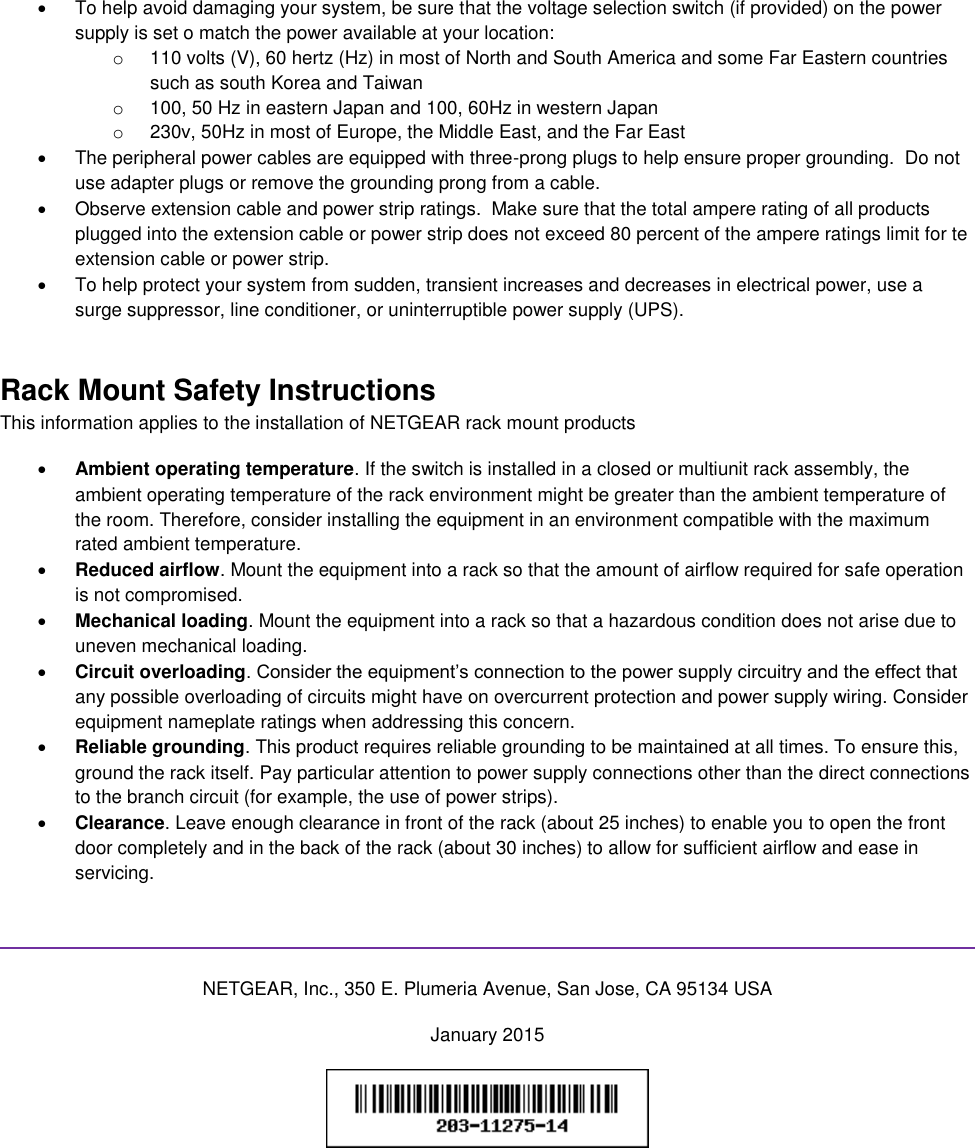    To help avoid damaging your system, be sure that the voltage selection switch (if provided) on the power supply is set o match the power available at your location: o  110 volts (V), 60 hertz (Hz) in most of North and South America and some Far Eastern countries such as south Korea and Taiwan o  100, 50 Hz in eastern Japan and 100, 60Hz in western Japan o  230v, 50Hz in most of Europe, the Middle East, and the Far East   The peripheral power cables are equipped with three-prong plugs to help ensure proper grounding.  Do not use adapter plugs or remove the grounding prong from a cable.   Observe extension cable and power strip ratings.  Make sure that the total ampere rating of all products plugged into the extension cable or power strip does not exceed 80 percent of the ampere ratings limit for te extension cable or power strip.   To help protect your system from sudden, transient increases and decreases in electrical power, use a surge suppressor, line conditioner, or uninterruptible power supply (UPS). Rack Mount Safety Instructions This information applies to the installation of NETGEAR rack mount products  Ambient operating temperature. If the switch is installed in a closed or multiunit rack assembly, the ambient operating temperature of the rack environment might be greater than the ambient temperature of the room. Therefore, consider installing the equipment in an environment compatible with the maximum rated ambient temperature.  Reduced airflow. Mount the equipment into a rack so that the amount of airflow required for safe operation is not compromised.  Mechanical loading. Mount the equipment into a rack so that a hazardous condition does not arise due to uneven mechanical loading.  Circuit overloading. Consider the equipment’s connection to the power supply circuitry and the effect that any possible overloading of circuits might have on overcurrent protection and power supply wiring. Consider equipment nameplate ratings when addressing this concern.  Reliable grounding. This product requires reliable grounding to be maintained at all times. To ensure this, ground the rack itself. Pay particular attention to power supply connections other than the direct connections to the branch circuit (for example, the use of power strips).  Clearance. Leave enough clearance in front of the rack (about 25 inches) to enable you to open the front door completely and in the back of the rack (about 30 inches) to allow for sufficient airflow and ease in servicing.   NETGEAR, Inc., 350 E. Plumeria Avenue, San Jose, CA 95134 USA January 2015   