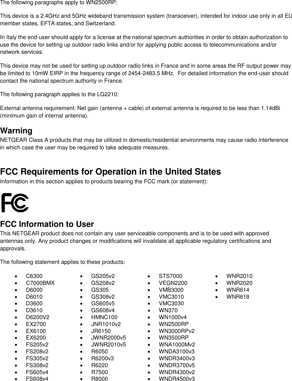   The following paragraphs apply to WN2500RP: This device is a 2.4GHz and 5GHz wideband transmission system (transceiver), intended for indoor use only in all EU member states, EFTA states, and Switzerland. In Italy the end-user should apply for a license at the national spectrum authorities in order to obtain authorization to use the device for setting up outdoor radio links and/or for applying public access to telecommunications and/or network services. This device may not be used for setting up outdoor radio links in France and in some areas the RF output power may be limited to 10mW EIRP in the frequency range of 2454-2483.5 MHz.  For detailed information the end-user should contact the national spectrum authority in France.  The following paragraph applies to the LG2210: External antenna requirement: Net gain (antenna + cable) of external antenna is required to be less than 1.14dBi (minimum gain of internal antenna). Warning NETGEAR Class A products that may be utilized in domestic/residential environments may cause radio interference in which case the user may be required to take adequate measures.  FCC Requirements for Operation in the United States Information in this section applies to products bearing the FCC mark (or statement):   FCC Information to User This NETGEAR product does not contain any user serviceable components and is to be used with approved antennas only. Any product changes or modifications will invalidate all applicable regulatory certifications and approvals. The following statement applies to these products:   C6300   GS205v2   STS7000   WNR2010   C7000BMX   GS208v2   VEGN2200   WNR2020   D6000   GS305   VMB3000   WNR614   D6010   GS308v2   VMC3010   WNR618   D3600   GS605v5   VMC3030   D3610   GS608v4   WN370   D6200V2   HMNC100  WN1000v4  EX2700   JNR1010v2   WN2500RP   EX6100   JR6150   WN3000RPv2   EX6200   JWNR2000v5   WN3500RP   FS205v2   JWNR2010v5   WNA1000Mv2   FS208v2   R6050  WNDA3100v3   FS305v2   R6200v3  WNDR3400v3   FS308v2   R6220   WNDR3700v5   FS605v4   R7500   WNDR4300v2   FS608v4   R8000   WNDR4500v3  