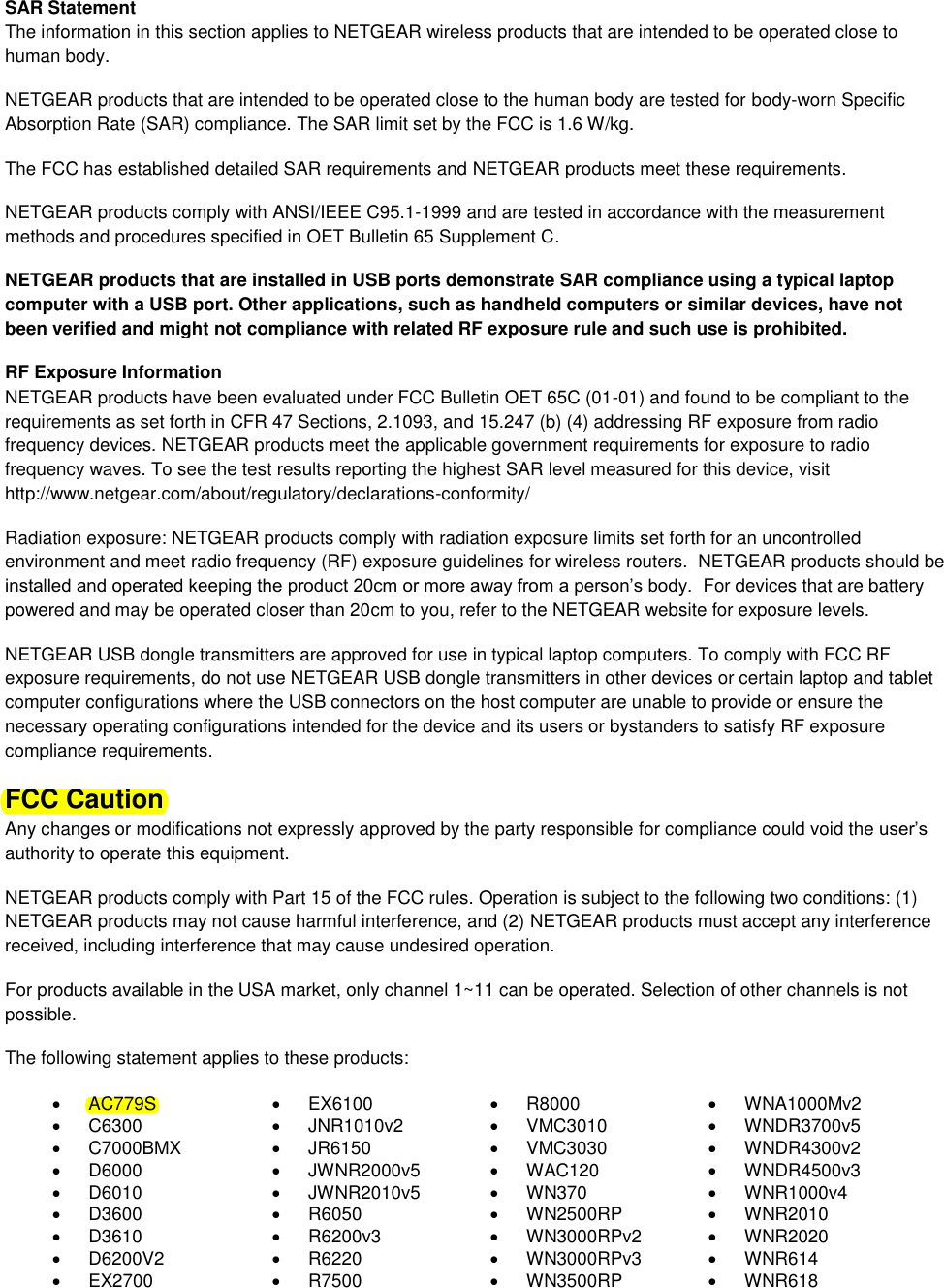  SAR Statement The information in this section applies to NETGEAR wireless products that are intended to be operated close to human body.  NETGEAR products that are intended to be operated close to the human body are tested for body-worn Specific Absorption Rate (SAR) compliance. The SAR limit set by the FCC is 1.6 W/kg. The FCC has established detailed SAR requirements and NETGEAR products meet these requirements. NETGEAR products comply with ANSI/IEEE C95.1-1999 and are tested in accordance with the measurement methods and procedures specified in OET Bulletin 65 Supplement C. NETGEAR products that are installed in USB ports demonstrate SAR compliance using a typical laptop computer with a USB port. Other applications, such as handheld computers or similar devices, have not been verified and might not compliance with related RF exposure rule and such use is prohibited. RF Exposure Information NETGEAR products have been evaluated under FCC Bulletin OET 65C (01-01) and found to be compliant to the requirements as set forth in CFR 47 Sections, 2.1093, and 15.247 (b) (4) addressing RF exposure from radio frequency devices. NETGEAR products meet the applicable government requirements for exposure to radio frequency waves. To see the test results reporting the highest SAR level measured for this device, visit http://www.netgear.com/about/regulatory/declarations-conformity/ Radiation exposure: NETGEAR products comply with radiation exposure limits set forth for an uncontrolled environment and meet radio frequency (RF) exposure guidelines for wireless routers.  NETGEAR products should be installed and operated keeping the product 20cm or more away from a person’s body.  For devices that are battery powered and may be operated closer than 20cm to you, refer to the NETGEAR website for exposure levels. NETGEAR USB dongle transmitters are approved for use in typical laptop computers. To comply with FCC RF exposure requirements, do not use NETGEAR USB dongle transmitters in other devices or certain laptop and tablet computer configurations where the USB connectors on the host computer are unable to provide or ensure the necessary operating configurations intended for the device and its users or bystanders to satisfy RF exposure compliance requirements.    FCC Caution Any changes or modifications not expressly approved by the party responsible for compliance could void the user’s authority to operate this equipment. NETGEAR products comply with Part 15 of the FCC rules. Operation is subject to the following two conditions: (1) NETGEAR products may not cause harmful interference, and (2) NETGEAR products must accept any interference received, including interference that may cause undesired operation. For products available in the USA market, only channel 1~11 can be operated. Selection of other channels is not possible. The following statement applies to these products:   AC779S   EX6100   R8000   WNA1000Mv2   C6300   JNR1010v2   VMC3010   WNDR3700v5   C7000BMX   JR6150   VMC3030   WNDR4300v2   D6000   JWNR2000v5   WAC120   WNDR4500v3   D6010   JWNR2010v5   WN370   WNR1000v4   D3600   R6050   WN2500RP   WNR2010   D3610   R6200v3   WN3000RPv2   WNR2020   D6200V2   R6220   WN3000RPv3   WNR614  EX2700   R7500   WN3500RP   WNR618 