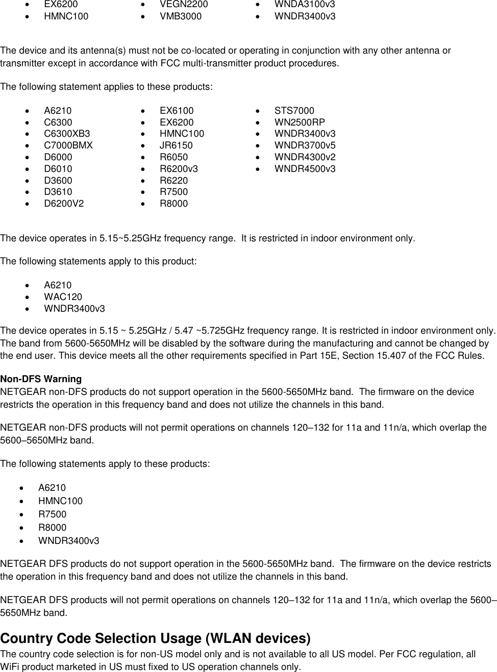    EX6200   VEGN2200  WNDA3100v3    HMNC100   VMB3000  WNDR3400v3   The device and its antenna(s) must not be co-located or operating in conjunction with any other antenna or transmitter except in accordance with FCC multi-transmitter product procedures. The following statement applies to these products:   A6210   EX6100   STS7000   C6300   EX6200   WN2500RP   C6300XB3   HMNC100   WNDR3400v3   C7000BMX   JR6150   WNDR3700v5   D6000   R6050   WNDR4300v2   D6010   R6200v3   WNDR4500v3   D3600   R6220    D3610   R7500    D6200V2   R8000   The device operates in 5.15~5.25GHz frequency range.  It is restricted in indoor environment only.  The following statements apply to this product:   A6210   WAC120   WNDR3400v3   The device operates in 5.15 ~ 5.25GHz / 5.47 ~5.725GHz frequency range. It is restricted in indoor environment only. The band from 5600-5650MHz will be disabled by the software during the manufacturing and cannot be changed by the end user. This device meets all the other requirements specified in Part 15E, Section 15.407 of the FCC Rules. Non-DFS Warning NETGEAR non-DFS products do not support operation in the 5600-5650MHz band.  The firmware on the device restricts the operation in this frequency band and does not utilize the channels in this band.  NETGEAR non-DFS products will not permit operations on channels 120–132 for 11a and 11n/a, which overlap the 5600–5650MHz band.  The following statements apply to these products:   A6210   HMNC100   R7500   R8000   WNDR3400v3 NETGEAR DFS products do not support operation in the 5600-5650MHz band.  The firmware on the device restricts the operation in this frequency band and does not utilize the channels in this band.  NETGEAR DFS products will not permit operations on channels 120–132 for 11a and 11n/a, which overlap the 5600–5650MHz band.  Country Code Selection Usage (WLAN devices) The country code selection is for non-US model only and is not available to all US model. Per FCC regulation, all WiFi product marketed in US must fixed to US operation channels only. 