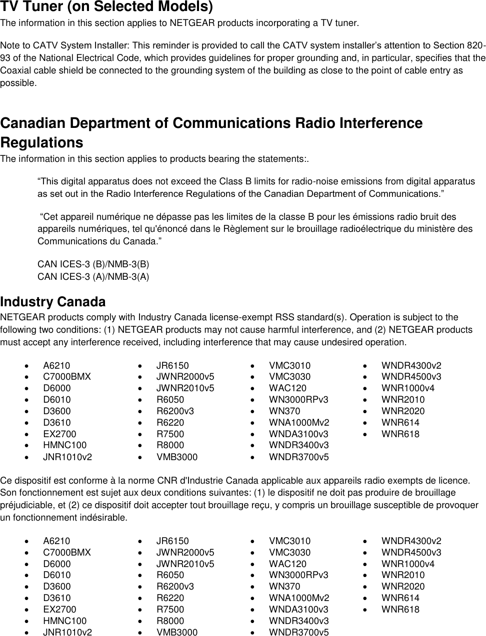  TV Tuner (on Selected Models) The information in this section applies to NETGEAR products incorporating a TV tuner.  Note to CATV System Installer: This reminder is provided to call the CATV system installer’s attention to Section 820-93 of the National Electrical Code, which provides guidelines for proper grounding and, in particular, specifies that the Coaxial cable shield be connected to the grounding system of the building as close to the point of cable entry as possible. Canadian Department of Communications Radio Interference Regulations The information in this section applies to products bearing the statements:. “This digital apparatus does not exceed the Class B limits for radio-noise emissions from digital apparatus as set out in the Radio Interference Regulations of the Canadian Department of Communications.”  “Cet appareil numérique ne dépasse pas les limites de la classe B pour les émissions radio bruit des            appareils numériques, tel qu&apos;énoncé dans le Règlement sur le brouillage radioélectrique du ministère des Communications du Canada.” CAN ICES-3 (B)/NMB-3(B) CAN ICES-3 (A)/NMB-3(A) Industry Canada NETGEAR products comply with Industry Canada license-exempt RSS standard(s). Operation is subject to the following two conditions: (1) NETGEAR products may not cause harmful interference, and (2) NETGEAR products must accept any interference received, including interference that may cause undesired operation.   A6210   JR6150   VMC3010   WNDR4300v2   C7000BMX   JWNR2000v5   VMC3030   WNDR4500v3   D6000   JWNR2010v5   WAC120   WNR1000v4   D6010   R6050   WN3000RPv3   WNR2010   D3600   R6200v3   WN370   WNR2020   D3610   R6220   WNA1000Mv2   WNR614   EX2700   R7500   WNDA3100v3   WNR618   HMNC100   R8000   WNDR3400v3    JNR1010v2   VMB3000   WNDR3700v5   Ce dispositif est conforme à la norme CNR d&apos;Industrie Canada applicable aux appareils radio exempts de licence. Son fonctionnement est sujet aux deux conditions suivantes: (1) le dispositif ne doit pas produire de brouillage préjudiciable, et (2) ce dispositif doit accepter tout brouillage reçu, y compris un brouillage susceptible de provoquer un fonctionnement indésirable.   A6210   JR6150   VMC3010   WNDR4300v2   C7000BMX   JWNR2000v5   VMC3030   WNDR4500v3   D6000   JWNR2010v5   WAC120   WNR1000v4   D6010   R6050   WN3000RPv3   WNR2010   D3600   R6200v3   WN370   WNR2020   D3610   R6220   WNA1000Mv2   WNR614   EX2700   R7500   WNDA3100v3   WNR618   HMNC100   R8000   WNDR3400v3    JNR1010v2   VMB3000   WNDR3700v5    