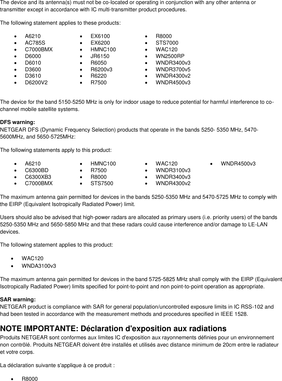  The device and its antenna(s) must not be co-located or operating in conjunction with any other antenna or transmitter except in accordance with IC multi-transmitter product procedures. The following statement applies to these products:   A6210   EX6100   R8000   AC785S   EX6200   STS7000   C7000BMX   HMNC100   WAC120   D6000   JR6150   WN2500RP   D6010   R6050   WNDR3400v3   D3600   R6200v3   WNDR3700v5   D3610   R6220   WNDR4300v2   D6200V2   R7500   WNDR4500v3  The device for the band 5150-5250 MHz is only for indoor usage to reduce potential for harmful interference to co-channel mobile satellite systems. DFS warning: NETGEAR DFS (Dynamic Frequency Selection) products that operate in the bands 5250- 5350 MHz, 5470-5600MHz, and 5650-5725MHz: The following statements apply to this product:   A6210   HMNC100   WAC120   WNDR4500v3   C6300BD   R7500   WNDR3100v3    C6300XB3   R8000   WNDR3400v3    C7000BMX   STS7500   WNDR4300v2   The maximum antenna gain permitted for devices in the bands 5250-5350 MHz and 5470-5725 MHz to comply with the EIRP (Equivalent Isotropically Radiated Power) limit. Users should also be advised that high-power radars are allocated as primary users (i.e. priority users) of the bands 5250-5350 MHz and 5650-5850 MHz and that these radars could cause interference and/or damage to LE-LAN devices. The following statement applies to this product:   WAC120   WNDA3100v3 The maximum antenna gain permitted for devices in the band 5725-5825 MHz shall comply with the EIRP (Equivalent Isotropically Radiated Power) limits specified for point-to-point and non point-to-point operation as appropriate. SAR warning: NETGEAR product is compliance with SAR for general population/uncontrolled exposure limits in IC RSS-102 and had been tested in accordance with the measurement methods and procedures specified in IEEE 1528. NOTE IMPORTANTE: Déclaration d&apos;exposition aux radiations Produits NETGEAR sont conformes aux limites IC d&apos;exposition aux rayonnements définies pour un environnement non contrôlé. Produits NETGEAR doivent être installés et utilisés avec distance minimum de 20cm entre le radiateur et votre corps. La déclaration suivante s&apos;applique à ce produit :   R8000 