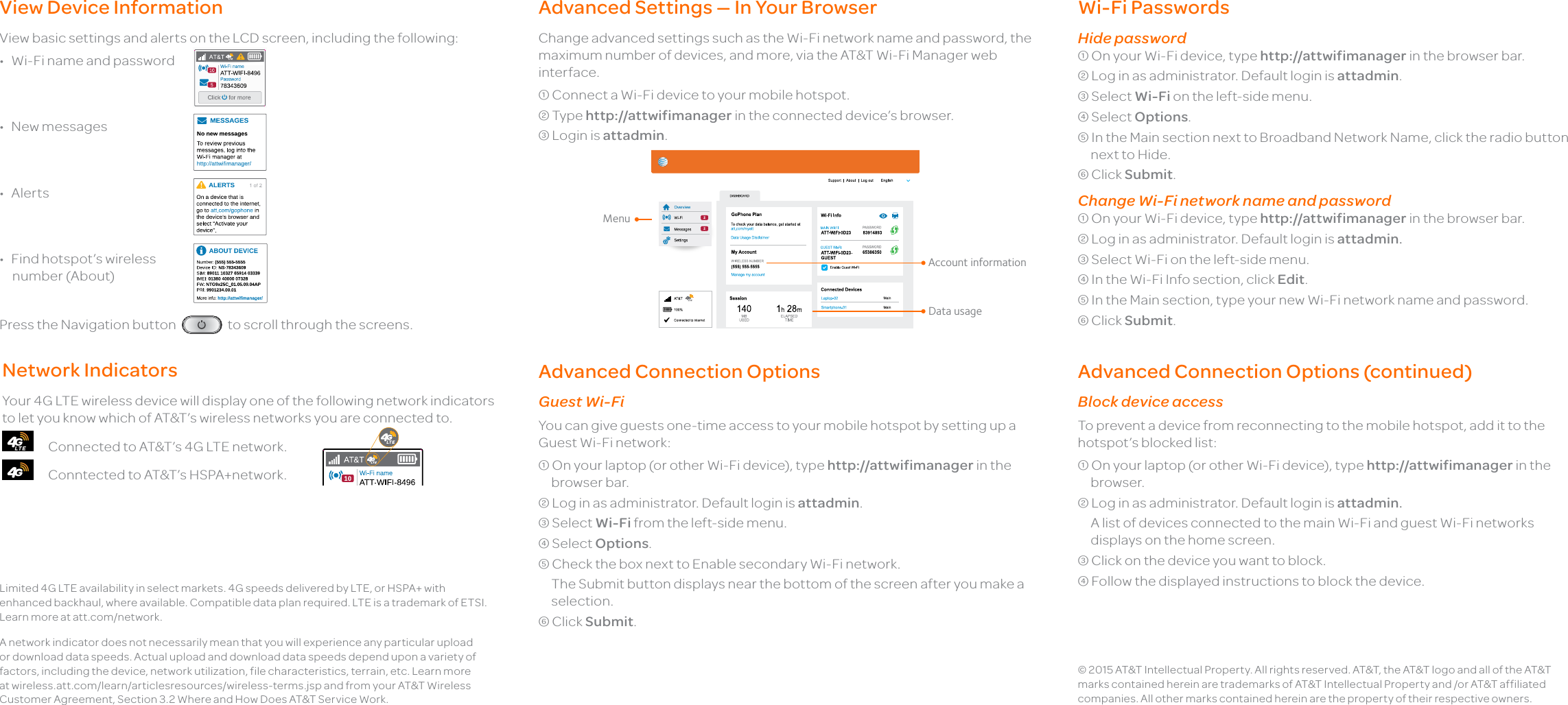 View Device InformationView basic settings and alerts on the LCD screen, including the following:•  Wi-Fi name and password •  New messages•  Alerts•  Find hotspot’s wireless  number (About)Press the Navigation button   to scroll through the screens.Network IndicatorsYour 4G LTE wireless device will display one of the following network indicators to let you know which of AT&amp;T’s wireless networks you are connected to.      Connected to AT&amp;T’s 4G LTE network.      Conntected to AT&amp;T’s HSPA+network.              Advanced Settings — In Your BrowserChange advanced settings such as the Wi-Fi network name and password, the maximum number of devices, and more, via the AT&amp;T Wi-Fi Manager web interface. Connect a Wi-Fi device to your mobile hotspot. Type http://attwifimanager in the connected device’s browser. Login is attadmin. © 2015 AT&amp;T Intellectual Property. All rights reserved. AT&amp;T, the AT&amp;T logo and all of the AT&amp;T marks contained herein are trademarks of AT&amp;T Intellectual Property and /or AT&amp;T affiliated companies. All other marks contained herein are the property of their respective owners.Wi-Fi Passwords Hide password On your Wi-Fi device, type http://attwifimanager in the browser bar. Log in as administrator. Default login is attadmin. Select Wi-Fi on the left-side menu. Select Options. In the Main section next to Broadband Network Name, click the radio button next to Hide. Click Submit.Change Wi-Fi network name and password On your Wi-Fi device, type http://attwifimanager in the browser bar. Log in as administrator. Default login is attadmin. Select Wi-Fi on the left-side menu. In the Wi-Fi Info section, click Edit. In the Main section, type your new Wi-Fi network name and password. Click Submit.Advanced Connection OptionsGuest Wi-FiYou can give guests one-time access to your mobile hotspot by setting up a Guest Wi-Fi network: On your laptop (or other Wi-Fi device), type http://attwifimanager in the browser bar. Log in as administrator. Default login is attadmin. Select Wi-Fi from the left-side menu. Select Options. Check the box next to Enable secondary Wi-Fi network.  The Submit button displays near the bottom of the screen after you make a selection. Click Submit.Advanced Connection Options (continued) Block device accessTo prevent a device from reconnecting to the mobile hotspot, add it to the hotspot’s blocked list: On your laptop (or other Wi-Fi device), type http://attwifimanager in the browser. Log in as administrator. Default login is attadmin.  A list of devices connected to the main Wi-Fi and guest Wi-Fi networks displays on the home screen. Click on the device you want to block. Follow the displayed instructions to block the device.MenuData usageAccount informationLimited 4G LTE availability in select markets. 4G speeds delivered by LTE, or HSPA+ with enhanced backhaul, where available. Compatible data plan required. LTE is a trademark of ETSI. Learn more at att.com/network.A network indicator does not necessarily mean that you will experience any particular upload or download data speeds. Actual upload and download data speeds depend upon a variety of factors, including the device, network utilization, file characteristics, terrain, etc. Learn more at wireless.att.com/learn/articlesresources/wireless-terms.jsp and from your AT&amp;T Wireless Customer Agreement, Section 3.2 Where and How Does AT&amp;T Service Work.