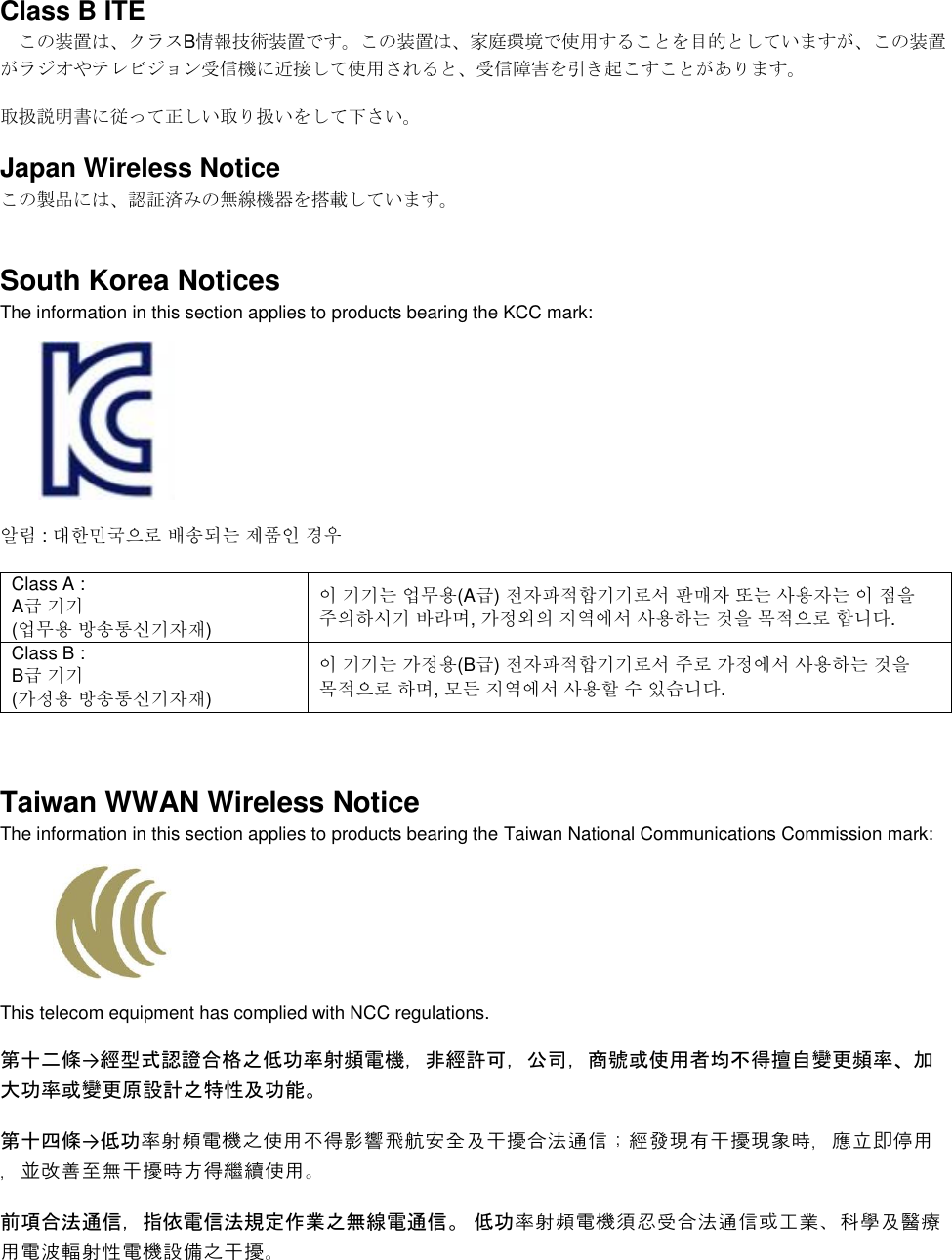  Class B ITE この装置は、クラスB情報技術装置です。この装置は、家庭環境で使用することを目的としていますが、この装置がラジオやテレビジョン受信機に近接して使用されると、受信障害を引き起こすことがあります。 取扱説明書に従って正しい取り扱いをして下さい。 Japan Wireless Notice この製品には、認証済みの無線機器を搭載しています。 South Korea Notices  The information in this section applies to products bearing the KCC mark:     알림 : 대한민국으로 배송되는 제품인 경우 Class A :  A급 기기 (업무용 방송통신기자재) 이 기기는 업무용(A급) 전자파적합기기로서 판매자 또는 사용자는 이 점을 주의하시기 바라며, 가정외의 지역에서 사용하는 것을 목적으로 합니다. Class B :  B급 기기 (가정용 방송통신기자재) 이 기기는 가정용(B급) 전자파적합기기로서 주로 가정에서 사용하는 것을 목적으로 하며, 모든 지역에서 사용할 수 있습니다.  Taiwan WWAN Wireless Notice  The information in this section applies to products bearing the Taiwan National Communications Commission mark:    This telecom equipment has complied with NCC regulations.  第十二條→經型式認證合格之低功率射頻電機，非經許可，公司，商號或使用者均不得擅自變更頻率、加大功率或變更原設計之特性及功能。 第十四條→低功率射頻電機之使用不得影響飛航安全及干擾合法通信；經發現有干擾現象時，應立即停用，並改善至無干擾時方得繼續使用。 前項合法通信，指依電信法規定作業之無線電通信。 低功率射頻電機須忍受合法通信或工業、科學及醫療用電波輻射性電機設備之干擾。 