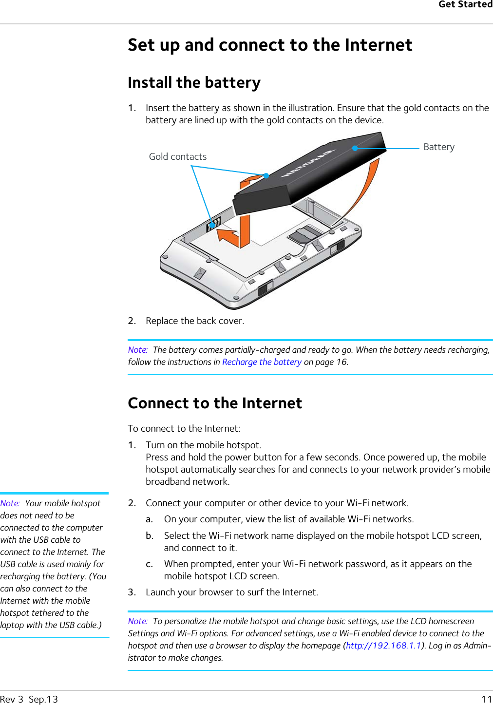 Get StartedRev 3  Sep.13   11Set up and connect to the InternetInstall the battery1. Insert the battery as shown in the illustration. Ensure that the gold contacts on the battery are lined up with the gold contacts on the device.2. Replace the back cover.Note:  The battery comes partially-charged and ready to go. When the battery needs recharging, follow the instructions in Recharge the battery on page 16.Connect to the InternetTo connect to the Internet:1. Turn on the mobile hotspot.Press and hold the power button for a few seconds. Once powered up, the mobile hotspot automatically searches for and connects to your network provider’s mobile broadband network.Note:  Your mobile hotspot does not need to be connected to the computer with the USB cable to connect to the Internet. The USB cable is used mainly for recharging the battery. (You can also connect to the Internet with the mobile hotspot tethered to the laptop with the USB cable.)2. Connect your computer or other device to your Wi-Fi network.a. On your computer, view the list of available Wi-Fi networks. b. Select the Wi-Fi network name displayed on the mobile hotspot LCD screen, and connect to it.c. When prompted, enter your Wi-Fi network password, as it appears on the mobile hotspot LCD screen.3. Launch your browser to surf the Internet.Note:  To personalize the mobile hotspot and change basic settings, use the LCD homescreen Settings and Wi-Fi options. For advanced settings, use a Wi-Fi enabled device to connect to the hotspot and then use a browser to display the homepage (http://192.168.1.1). Log in as Admin-istrator to make changes.Gold contactsBattery