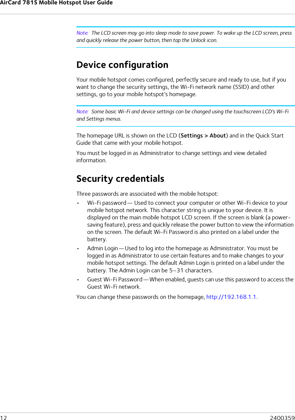 AirCard 781S Mobile Hotspot User Guide12  2400359Note:  The LCD screen may go into sleep mode to save power. To wake up the LCD screen, press and quickly release the power button, then tap the Unlock icon.Device configurationYour mobile hotspot comes configured, perfectly secure and ready to use, but if you want to change the security settings, the Wi-Fi network name (SSID) and other settings, go to your mobile hotspot’s homepage.Note:  Some basic Wi-Fi and device settings can be changed using the touchscreen LCD’s Wi-Fi and Settings menus.The homepage URL is shown on the LCD (Settings &gt; About) and in the Quick Start Guide that came with your mobile hotspot.You must be logged in as Administrator to change settings and view detailed information.Security credentialsThree passwords are associated with the mobile hotspot:•Wi-Fi password — Used to connect your computer or other Wi-Fi device to your mobile hotspot network. This character string is unique to your device. It is displayed on the main mobile hotspot LCD screen. If the screen is blank (a power-saving feature), press and quickly release the power button to view the information on the screen. The default Wi-Fi Password is also printed on a label under the battery.•Admin Login — Used to log into the homepage as Administrator. You must be logged in as Administrator to use certain features and to make changes to your mobile hotspot settings. The default Admin Login is printed on a label under the battery. The Admin Login can be 5–31 characters.•Guest Wi-Fi Password — When enabled, guests can use this password to access the Guest Wi-Fi network.You can change these passwords on the homepage, http://192.168.1.1.