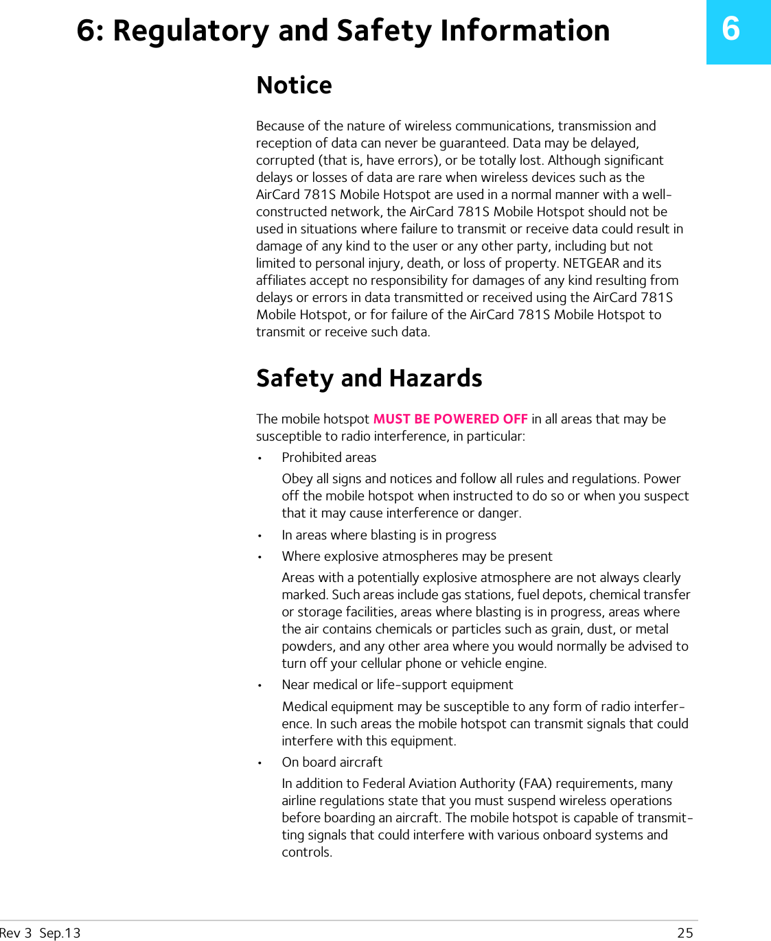 Rev 3  Sep.13   2566: Regulatory and Safety InformationNoticeBecause of the nature of wireless communications, transmission and reception of data can never be guaranteed. Data may be delayed, corrupted (that is, have errors), or be totally lost. Although significant delays or losses of data are rare when wireless devices such as the AirCard 781S Mobile Hotspot are used in a normal manner with a well-constructed network, the AirCard 781S Mobile Hotspot should not be used in situations where failure to transmit or receive data could result in damage of any kind to the user or any other party, including but not limited to personal injury, death, or loss of property. NETGEAR and its affiliates accept no responsibility for damages of any kind resulting from delays or errors in data transmitted or received using the AirCard 781S Mobile Hotspot, or for failure of the AirCard 781S Mobile Hotspot to transmit or receive such data.Safety and HazardsThe mobile hotspot MUST BE POWERED OFF in all areas that may be susceptible to radio interference, in particular:•Prohibited areasObey all signs and notices and follow all rules and regulations. Power off the mobile hotspot when instructed to do so or when you suspect that it may cause interference or danger.•In areas where blasting is in progress•Where explosive atmospheres may be presentAreas with a potentially explosive atmosphere are not always clearly marked. Such areas include gas stations, fuel depots, chemical transfer or storage facilities, areas where blasting is in progress, areas where the air contains chemicals or particles such as grain, dust, or metal powders, and any other area where you would normally be advised to turn off your cellular phone or vehicle engine.•Near medical or life-support equipmentMedical equipment may be susceptible to any form of radio interfer-ence. In such areas the mobile hotspot can transmit signals that could interfere with this equipment.•On board aircraftIn addition to Federal Aviation Authority (FAA) requirements, many airline regulations state that you must suspend wireless operations before boarding an aircraft. The mobile hotspot is capable of transmit-ting signals that could interfere with various onboard systems and controls. 