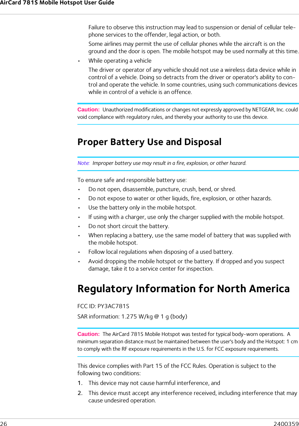 AirCard 781S Mobile Hotspot User Guide26  2400359Failure to observe this instruction may lead to suspension or denial of cellular tele-phone services to the offender, legal action, or both.Some airlines may permit the use of cellular phones while the aircraft is on the ground and the door is open. The mobile hotspot may be used normally at this time.•While operating a vehicleThe driver or operator of any vehicle should not use a wireless data device while in control of a vehicle. Doing so detracts from the driver or operator&apos;s ability to con-trol and operate the vehicle. In some countries, using such communications devices while in control of a vehicle is an offence.Caution:  Unauthorized modifications or changes not expressly approved by NETGEAR, Inc. could void compliance with regulatory rules, and thereby your authority to use this device.Proper Battery Use and DisposalNote:  Improper battery use may result in a fire, explosion, or other hazard.To ensure safe and responsible battery use:•Do not open, disassemble, puncture, crush, bend, or shred.•Do not expose to water or other liquids, fire, explosion, or other hazards.•Use the battery only in the mobile hotspot.•If using with a charger, use only the charger supplied with the mobile hotspot.•Do not short circuit the battery.•When replacing a battery, use the same model of battery that was supplied with the mobile hotspot.•Follow local regulations when disposing of a used battery.•Avoid dropping the mobile hotspot or the battery. If dropped and you suspect damage, take it to a service center for inspection.Regulatory Information for North AmericaFCC ID: PY3AC781SSAR information: 1.275 W/kg @ 1 g (body)Caution:  The AirCard 781S Mobile Hotspot was tested for typical body-worn operations.  A minimum separation distance must be maintained between the user&apos;s body and the Hotspot: 1 cm to comply with the RF exposure requirements in the U.S. for FCC exposure requirements. This device complies with Part 15 of the FCC Rules. Operation is subject to the following two conditions:1. This device may not cause harmful interference, and2. This device must accept any interference received, including interference that may cause undesired operation.