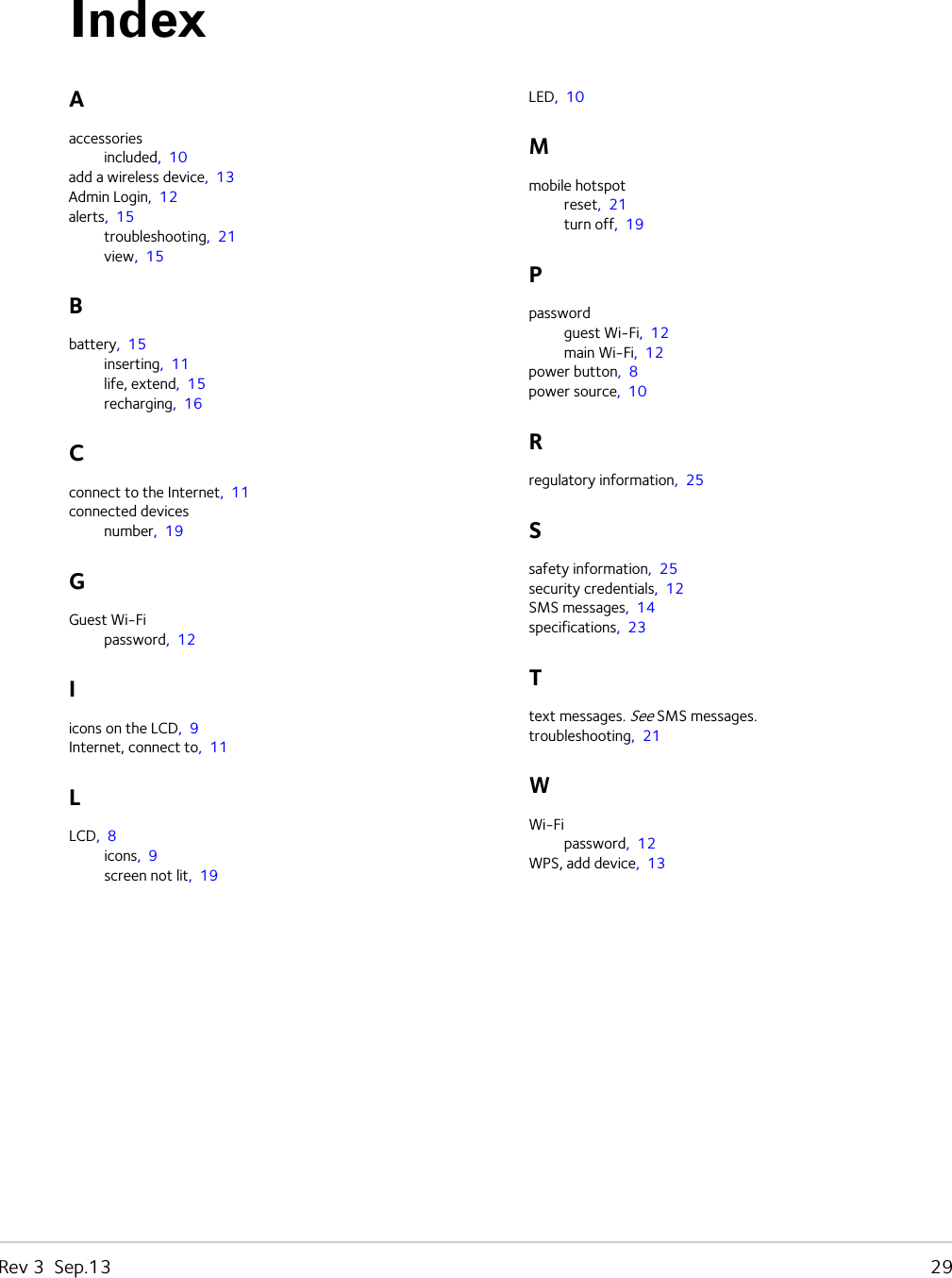 Rev 3  Sep.13   29Aaccessoriesincluded,  10add a wireless device,  13Admin Login,  12alerts,  15troubleshooting,  21view,  15Bbattery,  15inserting,  11life, extend,  15recharging,  16Cconnect to the Internet,  11connected devicesnumber,  19GGuest Wi-Fipassword,  12Iicons on the LCD,  9Internet, connect to,  11LLCD,  8icons,  9screen not lit,  19LED,  10Mmobile hotspotreset,  21turn off,  19Ppasswordguest Wi-Fi,  12main Wi-Fi,  12power button,  8power source,  10Rregulatory information,  25Ssafety information,  25security credentials,  12SMS messages,  14specifications,  23Ttext messages. See SMS messages.troubleshooting,  21WWi-Fipassword,  12WPS, add device,  13Index