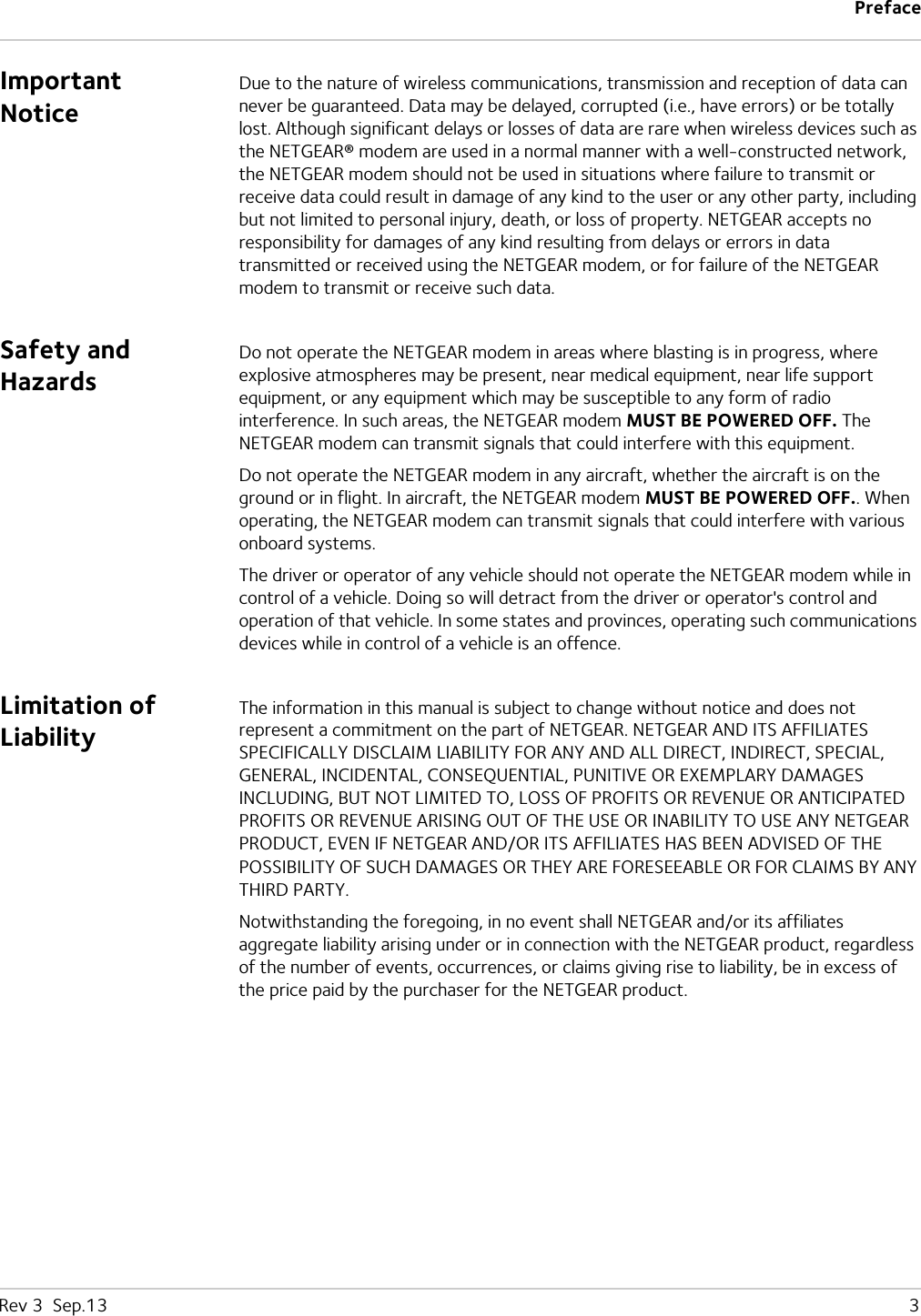 PrefaceRev 3  Sep.13   3Important NoticeDue to the nature of wireless communications, transmission and reception of data can never be guaranteed. Data may be delayed, corrupted (i.e., have errors) or be totally lost. Although significant delays or losses of data are rare when wireless devices such as the NETGEAR® modem are used in a normal manner with a well-constructed network, the NETGEAR modem should not be used in situations where failure to transmit or receive data could result in damage of any kind to the user or any other party, including but not limited to personal injury, death, or loss of property. NETGEAR accepts no responsibility for damages of any kind resulting from delays or errors in data transmitted or received using the NETGEAR modem, or for failure of the NETGEAR modem to transmit or receive such data.Safety and HazardsDo not operate the NETGEAR modem in areas where blasting is in progress, where explosive atmospheres may be present, near medical equipment, near life support equipment, or any equipment which may be susceptible to any form of radio interference. In such areas, the NETGEAR modem MUST BE POWERED OFF. The NETGEAR modem can transmit signals that could interfere with this equipment.Do not operate the NETGEAR modem in any aircraft, whether the aircraft is on the ground or in flight. In aircraft, the NETGEAR modem MUST BE POWERED OFF.. When operating, the NETGEAR modem can transmit signals that could interfere with various onboard systems.The driver or operator of any vehicle should not operate the NETGEAR modem while in control of a vehicle. Doing so will detract from the driver or operator&apos;s control and operation of that vehicle. In some states and provinces, operating such communications devices while in control of a vehicle is an offence.Limitation of LiabilityThe information in this manual is subject to change without notice and does not represent a commitment on the part of NETGEAR. NETGEAR AND ITS AFFILIATES SPECIFICALLY DISCLAIM LIABILITY FOR ANY AND ALL DIRECT, INDIRECT, SPECIAL, GENERAL, INCIDENTAL, CONSEQUENTIAL, PUNITIVE OR EXEMPLARY DAMAGES INCLUDING, BUT NOT LIMITED TO, LOSS OF PROFITS OR REVENUE OR ANTICIPATED PROFITS OR REVENUE ARISING OUT OF THE USE OR INABILITY TO USE ANY NETGEAR PRODUCT, EVEN IF NETGEAR AND/OR ITS AFFILIATES HAS BEEN ADVISED OF THE POSSIBILITY OF SUCH DAMAGES OR THEY ARE FORESEEABLE OR FOR CLAIMS BY ANY THIRD PARTY.Notwithstanding the foregoing, in no event shall NETGEAR and/or its affiliates aggregate liability arising under or in connection with the NETGEAR product, regardless of the number of events, occurrences, or claims giving rise to liability, be in excess of the price paid by the purchaser for the NETGEAR product.