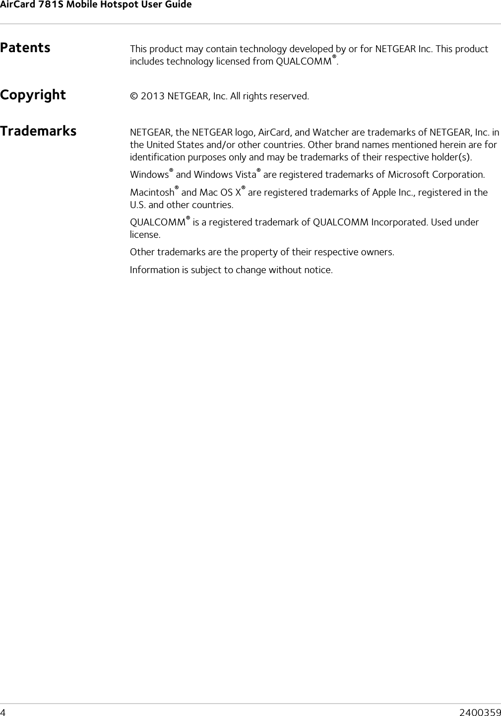 AirCard 781S Mobile Hotspot User Guide4  2400359Patents This product may contain technology developed by or for NETGEAR Inc. This product includes technology licensed from QUALCOMM®.Copyright © 2013 NETGEAR, Inc. All rights reserved.Trademarks NETGEAR, the NETGEAR logo, AirCard, and Watcher are trademarks of NETGEAR, Inc. in the United States and/or other countries. Other brand names mentioned herein are for identification purposes only and may be trademarks of their respective holder(s).Windows® and Windows Vista® are registered trademarks of Microsoft Corporation.Macintosh® and Mac OS X® are registered trademarks of Apple Inc., registered in the U.S. and other countries.QUALCOMM® is a registered trademark of QUALCOMM Incorporated. Used under license.Other trademarks are the property of their respective owners.Information is subject to change without notice.