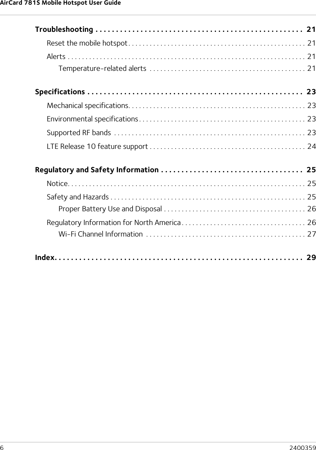 AirCard 781S Mobile Hotspot User Guide6  2400359Troubleshooting . . . . . . . . . . . . . . . . . . . . . . . . . . . . . . . . . . . . . . . . . . . . . . . . . . .  21Reset the mobile hotspot. . . . . . . . . . . . . . . . . . . . . . . . . . . . . . . . . . . . . . . . . . . . . . . . . . 21Alerts . . . . . . . . . . . . . . . . . . . . . . . . . . . . . . . . . . . . . . . . . . . . . . . . . . . . . . . . . . . . . . . . . . . 21Temperature-related alerts  . . . . . . . . . . . . . . . . . . . . . . . . . . . . . . . . . . . . . . . . . . . . 21Specifications . . . . . . . . . . . . . . . . . . . . . . . . . . . . . . . . . . . . . . . . . . . . . . . . . . . . .  23Mechanical specifications. . . . . . . . . . . . . . . . . . . . . . . . . . . . . . . . . . . . . . . . . . . . . . . . . . 23Environmental specifications . . . . . . . . . . . . . . . . . . . . . . . . . . . . . . . . . . . . . . . . . . . . . . . 23Supported RF bands  . . . . . . . . . . . . . . . . . . . . . . . . . . . . . . . . . . . . . . . . . . . . . . . . . . . . . . 23LTE Release 10 feature support . . . . . . . . . . . . . . . . . . . . . . . . . . . . . . . . . . . . . . . . . . . . 24Regulatory and Safety Information . . . . . . . . . . . . . . . . . . . . . . . . . . . . . . . . . . .  25Notice. . . . . . . . . . . . . . . . . . . . . . . . . . . . . . . . . . . . . . . . . . . . . . . . . . . . . . . . . . . . . . . . . . . 25Safety and Hazards . . . . . . . . . . . . . . . . . . . . . . . . . . . . . . . . . . . . . . . . . . . . . . . . . . . . . . . 25Proper Battery Use and Disposal . . . . . . . . . . . . . . . . . . . . . . . . . . . . . . . . . . . . . . . . 26Regulatory Information for North America . . . . . . . . . . . . . . . . . . . . . . . . . . . . . . . . . . . 26Wi-Fi Channel Information  . . . . . . . . . . . . . . . . . . . . . . . . . . . . . . . . . . . . . . . . . . . . . 27Index. . . . . . . . . . . . . . . . . . . . . . . . . . . . . . . . . . . . . . . . . . . . . . . . . . . . . . . . . . . . .  29