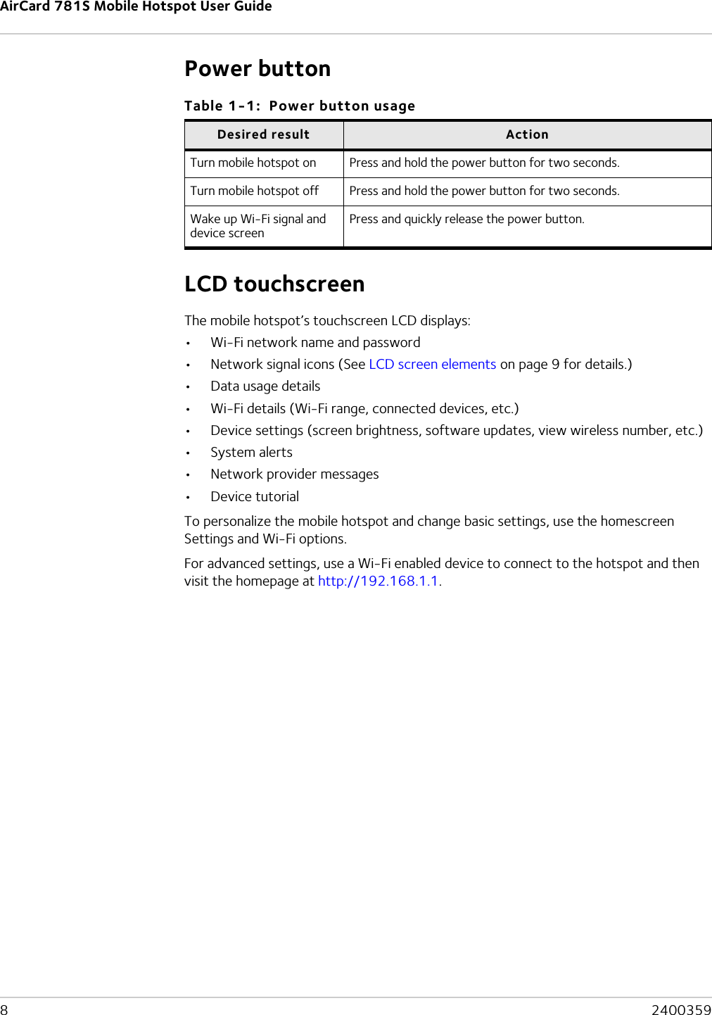 AirCard 781S Mobile Hotspot User Guide8  2400359Power buttonLCD touchscreenThe mobile hotspot’s touchscreen LCD displays:•Wi-Fi network name and password•Network signal icons (See LCD screen elements on page 9 for details.)•Data usage details•Wi-Fi details (Wi-Fi range, connected devices, etc.)•Device settings (screen brightness, software updates, view wireless number, etc.)•System alerts•Network provider messages•Device tutorialTo personalize the mobile hotspot and change basic settings, use the homescreen Settings and Wi-Fi options.For advanced settings, use a Wi-Fi enabled device to connect to the hotspot and then visit the homepage at http://192.168.1.1.Table 1-1:  Power button usageDesired result ActionTurn mobile hotspot on Press and hold the power button for two seconds.Turn mobile hotspot off Press and hold the power button for two seconds.Wake up Wi-Fi signal and device screenPress and quickly release the power button.