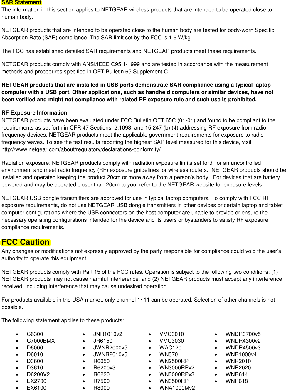  SAR Statement The information in this section applies to NETGEAR wireless products that are intended to be operated close to human body.  NETGEAR products that are intended to be operated close to the human body are tested for body-worn Specific Absorption Rate (SAR) compliance. The SAR limit set by the FCC is 1.6 W/kg. The FCC has established detailed SAR requirements and NETGEAR products meet these requirements. NETGEAR products comply with ANSI/IEEE C95.1-1999 and are tested in accordance with the measurement methods and procedures specified in OET Bulletin 65 Supplement C. NETGEAR products that are installed in USB ports demonstrate SAR compliance using a typical laptop computer with a USB port. Other applications, such as handheld computers or similar devices, have not been verified and might not compliance with related RF exposure rule and such use is prohibited. RF Exposure Information NETGEAR products have been evaluated under FCC Bulletin OET 65C (01-01) and found to be compliant to the requirements as set forth in CFR 47 Sections, 2.1093, and 15.247 (b) (4) addressing RF exposure from radio frequency devices. NETGEAR products meet the applicable government requirements for exposure to radio frequency waves. To see the test results reporting the highest SAR level measured for this device, visit http://www.netgear.com/about/regulatory/declarations-conformity/ Radiation exposure: NETGEAR products comply with radiation exposure limits set forth for an uncontrolled environment and meet radio frequency (RF) exposure guidelines for wireless routers.  NETGEAR products should be installed and operated keeping the product 20cm or more away from a person’s body.  For devices that are battery powered and may be operated closer than 20cm to you, refer to the NETGEAR website for exposure levels. NETGEAR USB dongle transmitters are approved for use in typical laptop computers. To comply with FCC RF exposure requirements, do not use NETGEAR USB dongle transmitters in other devices or certain laptop and tablet computer configurations where the USB connectors on the host computer are unable to provide or ensure the necessary operating configurations intended for the device and its users or bystanders to satisfy RF exposure compliance requirements.    FCC Caution Any changes or modifications not expressly approved by the party responsible for compliance could void the user’s authority to operate this equipment. NETGEAR products comply with Part 15 of the FCC rules. Operation is subject to the following two conditions: (1) NETGEAR products may not cause harmful interference, and (2) NETGEAR products must accept any interference received, including interference that may cause undesired operation. For products available in the USA market, only channel 1~11 can be operated. Selection of other channels is not possible. The following statement applies to these products:   C6300   JNR1010v2   VMC3010   WNDR3700v5   C7000BMX   JR6150   VMC3030   WNDR4300v2   D6000   JWNR2000v5   WAC120   WNDR4500v3   D6010   JWNR2010v5   WN370   WNR1000v4   D3600   R6050   WN2500RP   WNR2010   D3610   R6200v3   WN3000RPv2   WNR2020   D6200V2   R6220   WN3000RPv3   WNR614  EX2700   R7500   WN3500RP   WNR618   EX6100   R8000   WNA1000Mv2  