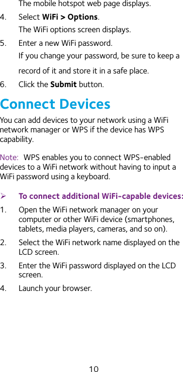 10The mobile hotspot web page displays.4.  Select WiFi &gt; Options. The WiFi options screen displays.5.  Enter a new WiFi password.If you change your password, be sure to keep a record of it and store it in a safe place.6.  Click the Submit button.Connect DevicesYou can add devices to your network using a WiFi network manager or WPS if the device has WPS capability.Note:  WPS enables you to connect WPS-enabled devices to a WiFi network without having to input a WiFi password using a keyboard.  ¾To connect additional WiFi-capable devices:1.  Open the WiFi network manager on your computer or other WiFi device (smartphones, tablets, media players, cameras, and so on).2.  Select the WiFi network name displayed on the LCD screen.3.  Enter the WiFi password displayed on the LCD screen.4.  Launch your browser. 
