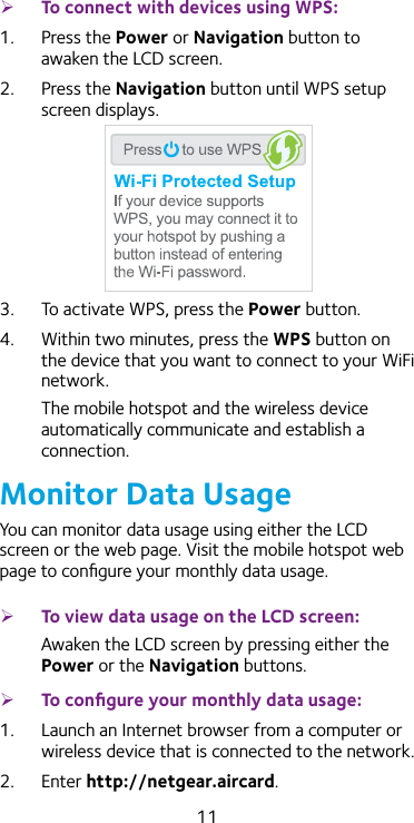 11 ¾To connect with devices using WPS:1.  Press the Power or Navigation button to awaken the LCD screen.2.  Press the Navigation button until WPS setup screen displays.3.  To activate WPS, press the Power button.4.  Within two minutes, press the WPS button on the device that you want to connect to your WiFi network.The mobile hotspot and the wireless device automatically communicate and establish a connection.Monitor Data UsageYou can monitor data usage using either the LCD screen or the web page. Visit the mobile hotspot web page to conﬁgure your monthly data usage. ¾To view data usage on the LCD screen:Awaken the LCD screen by pressing either the Power or the Navigation buttons. ¾To conﬁgure your monthly data usage:1.  Launch an Internet browser from a computer or wireless device that is connected to the network.2.  Enter http://netgear.aircard.