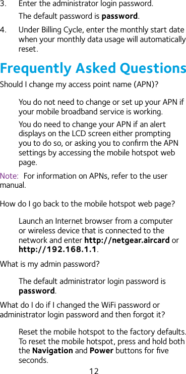 123.  Enter the administrator login password.The default password is password.4.  Under Billing Cycle, enter the monthly start date when your monthly data usage will automatically reset.Frequently Asked QuestionsShould I change my access point name (APN)?You do not need to change or set up your APN if your mobile broadband service is working. You do need to change your APN if an alert displays on the LCD screen either prompting you to do so, or asking you to conﬁrm the APN settings by accessing the mobile hotspot web page.Note:  For information on APNs, refer to the user manual.How do I go back to the mobile hotspot web page?Launch an Internet browser from a computer or wireless device that is connected to the network and enter http://netgear.aircard or http://192.168.1.1.What is my admin password?The default administrator login password is password.What do I do if I changed the WiFi password or administrator login password and then forgot it?Reset the mobile hotspot to the factory defaults. To reset the mobile hotspot, press and hold both the Navigation and Power buttons for ﬁve seconds.