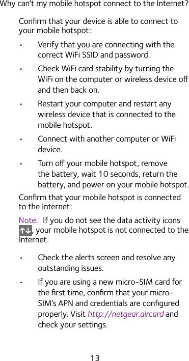 13Why can’t my mobile hotspot connect to the Internet?Conﬁrm that your device is able to connect to your mobile hotspot:•  Verify that you are connecting with the correct WiFi SSID and password.•  Check WiFi card stability by turning the WiFi on the computer or wireless device o and then back on.•  Restart your computer and restart any wireless device that is connected to the mobile hotspot.•  Connect with another computer or WiFi device.•  Turn o your mobile hotspot, remove the battery, wait 10 seconds, return the battery, and power on your mobile hotspot.Conﬁrm that your mobile hotspot is connected to the Internet:Note:  If you do not see the data activity icons , your mobile hotspot is not connected to the Internet.•  Check the alerts screen and resolve any outstanding issues.•  If you are using a new micro-SIM card for the ﬁrst time, conﬁrm that your micro-SIM’s APN and credentials are conﬁgured properly. Visit http://netgear.aircard and check your settings.