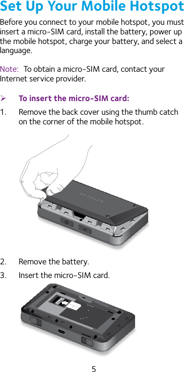 5Set Up Your Mobile HotspotBefore you connect to your mobile hotspot, you must insert a micro-SIM card, install the battery, power up the mobile hotspot, charge your battery, and select a language. Note:  To obtain a micro-SIM card, contact your Internet service provider. ¾To insert the micro-SIM card:1.  Remove the back cover using the thumb catch on the corner of the mobile hotspot.2.  Remove the battery.3.  Insert the micro-SIM card.