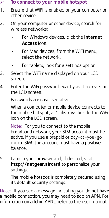 7 ¾To connect to your mobile hotspot:1.  Ensure that WiFi is enabled on your computer or other device.2.  On your computer or other device, search for wireless networks:•  For Windows devices, click the Internet Access icon.•  For Mac devices, from the WiFi menu, select the network.•  For tablets, look for a settings option.3.  Select the WiFi name displayed on your LCD screen.4.  Enter the WiFi password exactly as it appears on the LCD screen.Passwords are case-sensitive.When a computer or mobile device connects to the mobile hotspot, a ‘1’ displays beside the WiFi icon on the LCD screen.Note:  For you to connect to the mobile broadband network, your SIM account must be active. If you use a prepaid or pay-as-you-go micro-SIM, the account must have a positive balance.5.  Launch your browser and, if desired, visit http://netgear.aircard to personalize your settings. The mobile hotspot is completely secured using its default security settings.Note:  If you see a message indicating you do not have a mobile connection, you may need to add an APN. For information on adding APNs, refer to the user manual.
