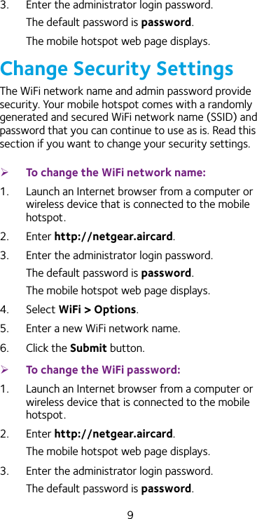 93.  Enter the administrator login password.The default password is password.The mobile hotspot web page displays.Change Security SettingsThe WiFi network name and admin password provide security. Your mobile hotspot comes with a randomly generated and secured WiFi network name (SSID) and password that you can continue to use as is. Read this section if you want to change your security settings. ¾To change the WiFi network name:1.  Launch an Internet browser from a computer or wireless device that is connected to the mobile hotspot.2.  Enter http://netgear.aircard.3.  Enter the administrator login password.The default password is password.The mobile hotspot web page displays.4.  Select WiFi &gt; Options.5.  Enter a new WiFi network name.6.  Click the Submit button. ¾To change the WiFi password:1.  Launch an Internet browser from a computer or wireless device that is connected to the mobile hotspot.2.  Enter http://netgear.aircard.The mobile hotspot web page displays.3.  Enter the administrator login password.The default password is password.