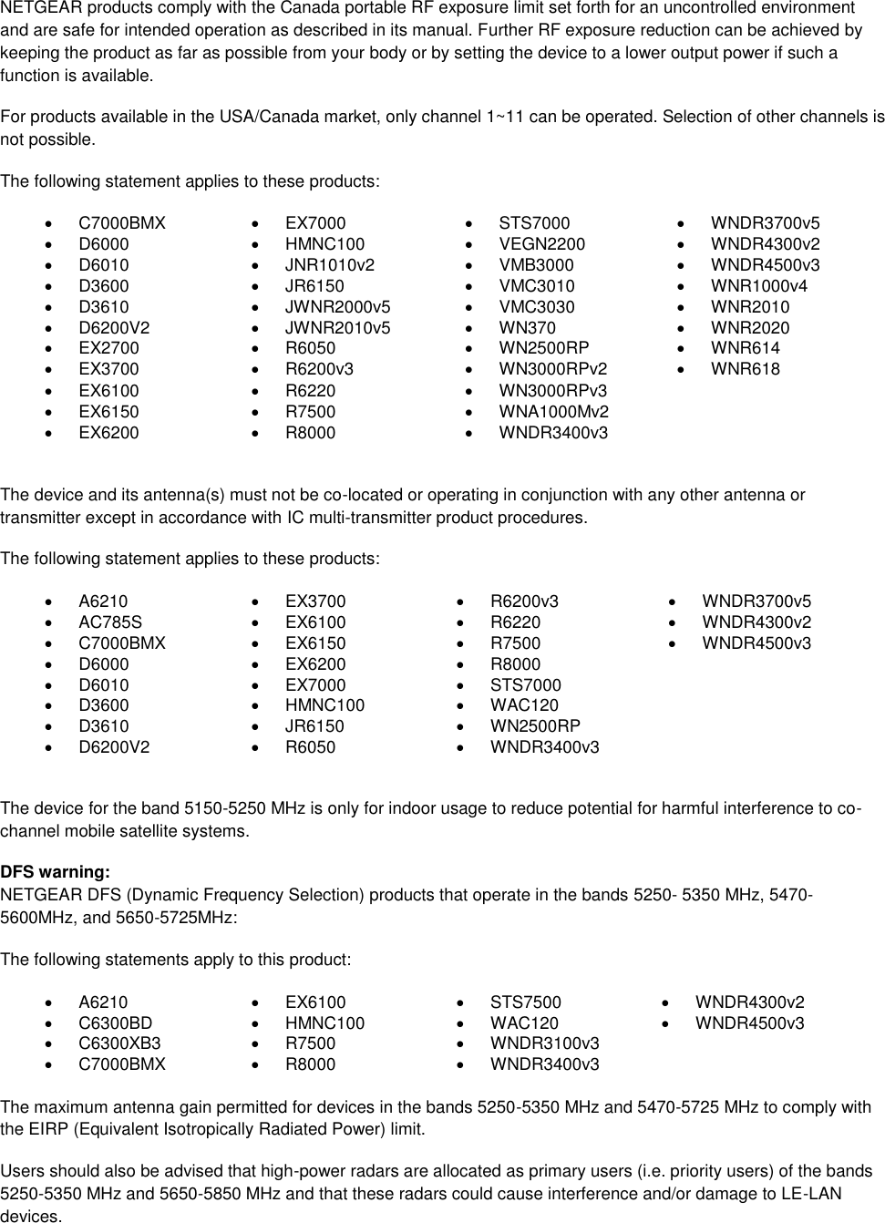  NETGEAR products comply with the Canada portable RF exposure limit set forth for an uncontrolled environment and are safe for intended operation as described in its manual. Further RF exposure reduction can be achieved by keeping the product as far as possible from your body or by setting the device to a lower output power if such a function is available. For products available in the USA/Canada market, only channel 1~11 can be operated. Selection of other channels is not possible. The following statement applies to these products:   C7000BMX   EX7000   STS7000   WNDR3700v5   D6000   HMNC100   VEGN2200   WNDR4300v2   D6010   JNR1010v2   VMB3000   WNDR4500v3   D3600   JR6150   VMC3010   WNR1000v4   D3610   JWNR2000v5   VMC3030   WNR2010   D6200V2   JWNR2010v5   WN370   WNR2020  EX2700   R6050   WN2500RP   WNR614   EX3700   R6200v3   WN3000RPv2   WNR618   EX6100   R6220   WN3000RPv3    EX6150   R7500   WNA1000Mv2    EX6200   R8000   WNDR3400v3   The device and its antenna(s) must not be co-located or operating in conjunction with any other antenna or transmitter except in accordance with IC multi-transmitter product procedures. The following statement applies to these products:   A6210   EX3700   R6200v3   WNDR3700v5   AC785S   EX6100   R6220   WNDR4300v2   C7000BMX   EX6150   R7500   WNDR4500v3   D6000   EX6200   R8000    D6010   EX7000   STS7000    D3600   HMNC100   WAC120    D3610   JR6150   WN2500RP    D6200V2   R6050   WNDR3400v3   The device for the band 5150-5250 MHz is only for indoor usage to reduce potential for harmful interference to co-channel mobile satellite systems. DFS warning: NETGEAR DFS (Dynamic Frequency Selection) products that operate in the bands 5250- 5350 MHz, 5470-5600MHz, and 5650-5725MHz: The following statements apply to this product:   A6210   EX6100   STS7500   WNDR4300v2   C6300BD   HMNC100   WAC120   WNDR4500v3   C6300XB3   R7500   WNDR3100v3    C7000BMX   R8000   WNDR3400v3   The maximum antenna gain permitted for devices in the bands 5250-5350 MHz and 5470-5725 MHz to comply with the EIRP (Equivalent Isotropically Radiated Power) limit. Users should also be advised that high-power radars are allocated as primary users (i.e. priority users) of the bands 5250-5350 MHz and 5650-5850 MHz and that these radars could cause interference and/or damage to LE-LAN devices. 