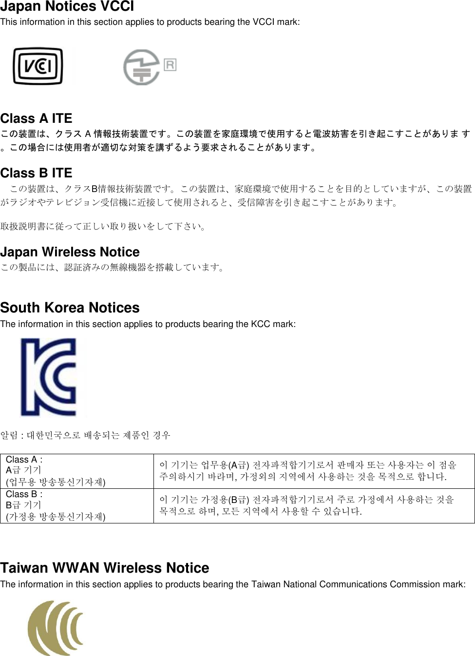  Japan Notices VCCI This information in this section applies to products bearing the VCCI mark:    Class A ITE この装置は、クラス A 情報技術装置です。この装置を家庭環境で使用すると電波妨害を引き起こすことがありま す。この場合には使用者が適切な対策を講ずるよう要求されることがあります。 Class B ITE この装置は、クラスB情報技術装置です。この装置は、家庭環境で使用することを目的としていますが、この装置がラジオやテレビジョン受信機に近接して使用されると、受信障害を引き起こすことがあります。 取扱説明書に従って正しい取り扱いをして下さい。 Japan Wireless Notice この製品には、認証済みの無線機器を搭載しています。 South Korea Notices  The information in this section applies to products bearing the KCC mark:     알림 : 대한민국으로 배송되는 제품인 경우 Class A :  A급 기기 (업무용 방송통신기자재) 이 기기는 업무용(A급) 전자파적합기기로서 판매자 또는 사용자는 이 점을 주의하시기 바라며, 가정외의 지역에서 사용하는 것을 목적으로 합니다. Class B :  B급 기기 (가정용 방송통신기자재) 이 기기는 가정용(B급) 전자파적합기기로서 주로 가정에서 사용하는 것을 목적으로 하며, 모든 지역에서 사용할 수 있습니다.  Taiwan WWAN Wireless Notice  The information in this section applies to products bearing the Taiwan National Communications Commission mark:   
