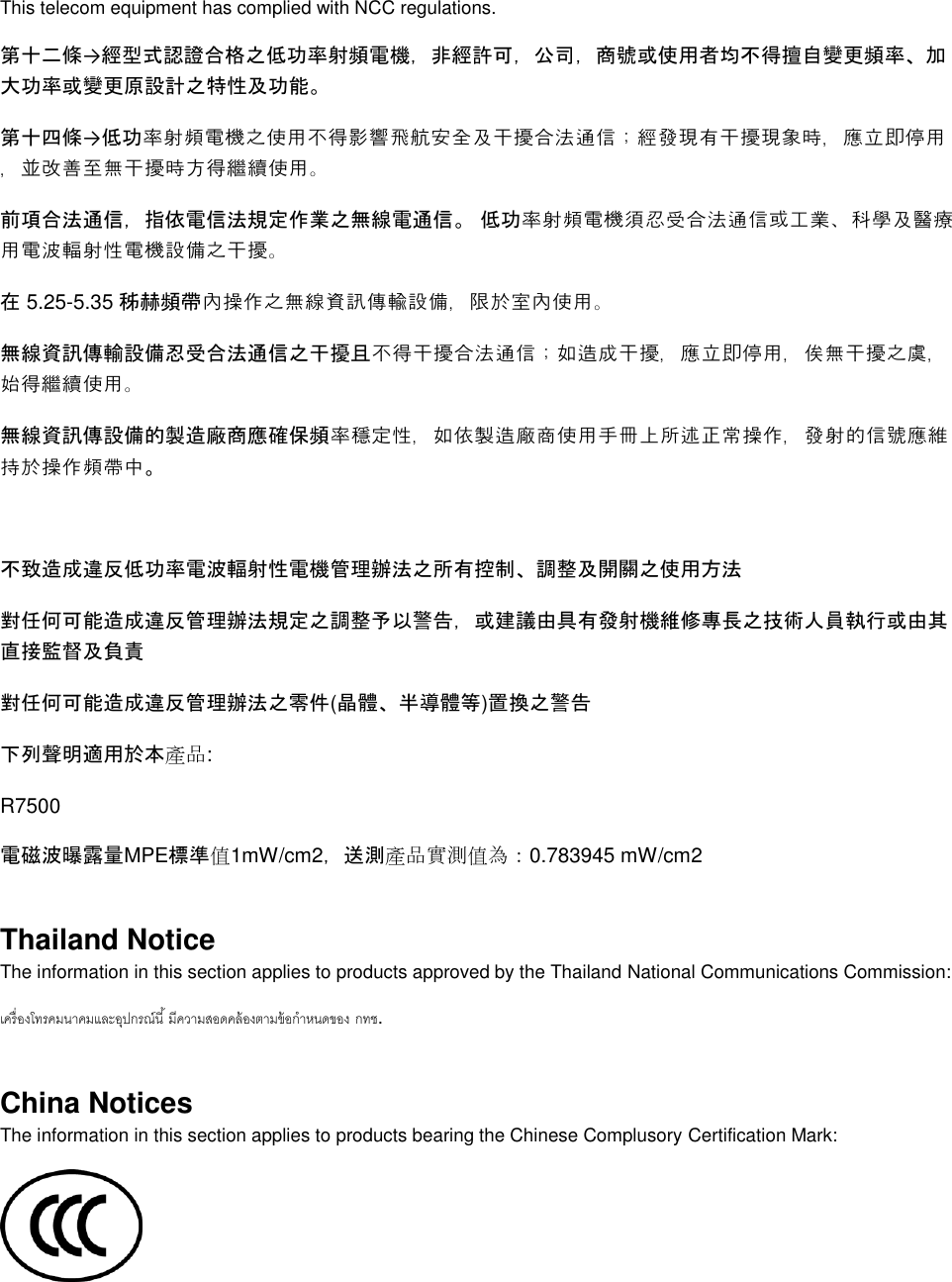   This telecom equipment has complied with NCC regulations.  第十二條→經型式認證合格之低功率射頻電機，非經許可，公司，商號或使用者均不得擅自變更頻率、加大功率或變更原設計之特性及功能。 第十四條→低功率射頻電機之使用不得影響飛航安全及干擾合法通信；經發現有干擾現象時，應立即停用，並改善至無干擾時方得繼續使用。 前項合法通信，指依電信法規定作業之無線電通信。 低功率射頻電機須忍受合法通信或工業、科學及醫療用電波輻射性電機設備之干擾。 在 5.25-5.35 秭赫頻帶內操作之無線資訊傳輸設備，限於室內使用。 無線資訊傳輸設備忍受合法通信之干擾且不得干擾合法通信；如造成干擾，應立即停用，俟無干擾之虞，始得繼續使用。 無線資訊傳設備的製造廠商應確保頻率穩定性，如依製造廠商使用手冊上所述正常操作，發射的信號應維持於操作頻帶中。  不致造成違反低功率電波輻射性電機管理辦法之所有控制、調整及開關之使用方法  對任何可能造成違反管理辦法規定之調整予以警告，或建議由具有發射機維修專長之技術人員執行或由其直接監督及負責 對任何可能造成違反管理辦法之零件(晶體、半導體等)置換之警告 下列聲明適用於本產品: R7500 電磁波曝露量MPE標準值1mW/cm2，送測產品實測值為：0.783945 mW/cm2 Thailand Notice The information in this section applies to products approved by the Thailand National Communications Commission:   . China Notices The information in this section applies to products bearing the Chinese Complusory Certification Mark:  