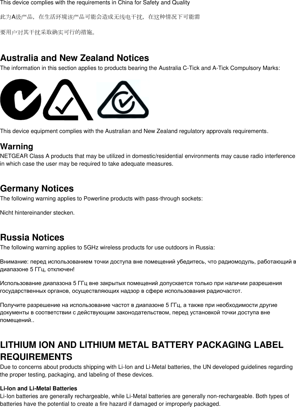  This device complies with the requirements in China for Safety and Quality 此为A级产品，在生活环境该产品可能会造成无线电干扰，在这种情况下可能需 要用户对其干扰采取确实可行的措施。 Australia and New Zealand Notices The information in this section applies to products bearing the Australia C-Tick and A-Tick Compulsory Marks:      This device equipment complies with the Australian and New Zealand regulatory approvals requirements. Warning NETGEAR Class A products that may be utilized in domestic/residential environments may cause radio interference in which case the user may be required to take adequate measures.  Germany Notices The following warning applies to Powerline products with pass-through sockets: Nicht hintereinander stecken. Russia Notices The following warning applies to 5GHz wireless products for use outdoors in Russia: Внимание: перед использованием точки доступа вне помещений убедитесь, что радиомодуль, работающий в диапазоне 5 ГГц, отключен!  Использование диапазона 5 ГГц вне закрытых помещений допускается только при наличии разрешения государственных органов, осуществляющих надзор в сфере использования радиочастот.  Получите разрешение на использование частот в диапазоне 5 ГГц, а также при необходимости другие документы в соответствии с действующим законодательством, перед установкой точки доступа вне помещений.. LITHIUM ION AND LITHIUM METAL BATTERY PACKAGING LABEL REQUIREMENTS  Due to concerns about products shipping with Li-Ion and Li-Metal batteries, the UN developed guidelines regarding the proper testing, packaging, and labeling of these devices.  Li-Ion and Li-Metal Batteries Li-Ion batteries are generally rechargeable, while Li-Metal batteries are generally non-rechargeable. Both types of batteries have the potential to create a fire hazard if damaged or improperly packaged.  