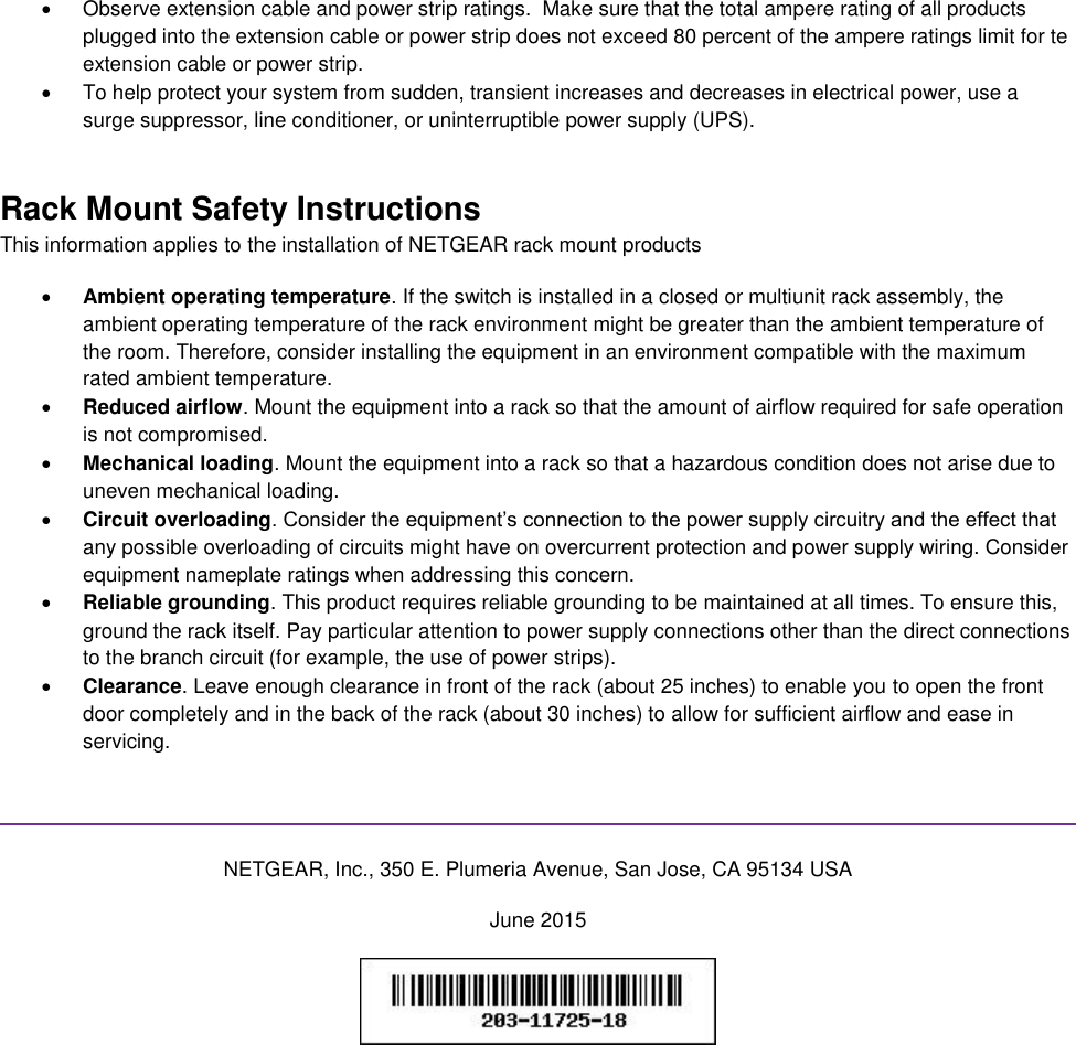    Observe extension cable and power strip ratings.  Make sure that the total ampere rating of all products plugged into the extension cable or power strip does not exceed 80 percent of the ampere ratings limit for te extension cable or power strip.   To help protect your system from sudden, transient increases and decreases in electrical power, use a surge suppressor, line conditioner, or uninterruptible power supply (UPS). Rack Mount Safety Instructions This information applies to the installation of NETGEAR rack mount products  Ambient operating temperature. If the switch is installed in a closed or multiunit rack assembly, the ambient operating temperature of the rack environment might be greater than the ambient temperature of the room. Therefore, consider installing the equipment in an environment compatible with the maximum rated ambient temperature.  Reduced airflow. Mount the equipment into a rack so that the amount of airflow required for safe operation is not compromised.  Mechanical loading. Mount the equipment into a rack so that a hazardous condition does not arise due to uneven mechanical loading.  Circuit overloading. Consider the equipment’s connection to the power supply circuitry and the effect that any possible overloading of circuits might have on overcurrent protection and power supply wiring. Consider equipment nameplate ratings when addressing this concern.  Reliable grounding. This product requires reliable grounding to be maintained at all times. To ensure this, ground the rack itself. Pay particular attention to power supply connections other than the direct connections to the branch circuit (for example, the use of power strips).  Clearance. Leave enough clearance in front of the rack (about 25 inches) to enable you to open the front door completely and in the back of the rack (about 30 inches) to allow for sufficient airflow and ease in servicing.   NETGEAR, Inc., 350 E. Plumeria Avenue, San Jose, CA 95134 USA June 2015   