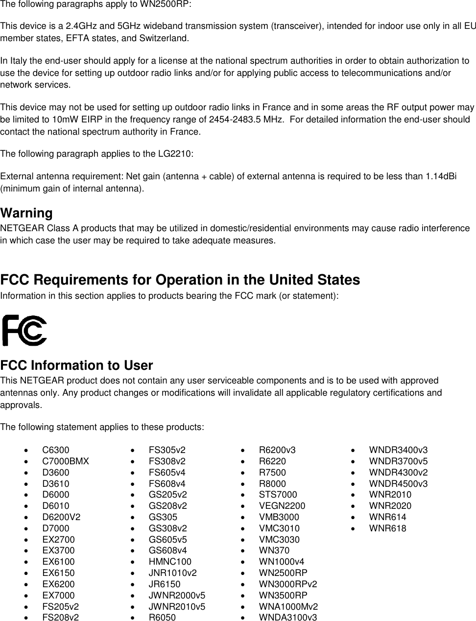   The following paragraphs apply to WN2500RP: This device is a 2.4GHz and 5GHz wideband transmission system (transceiver), intended for indoor use only in all EU member states, EFTA states, and Switzerland. In Italy the end-user should apply for a license at the national spectrum authorities in order to obtain authorization to use the device for setting up outdoor radio links and/or for applying public access to telecommunications and/or network services. This device may not be used for setting up outdoor radio links in France and in some areas the RF output power may be limited to 10mW EIRP in the frequency range of 2454-2483.5 MHz.  For detailed information the end-user should contact the national spectrum authority in France.  The following paragraph applies to the LG2210: External antenna requirement: Net gain (antenna + cable) of external antenna is required to be less than 1.14dBi (minimum gain of internal antenna). Warning NETGEAR Class A products that may be utilized in domestic/residential environments may cause radio interference in which case the user may be required to take adequate measures.  FCC Requirements for Operation in the United States Information in this section applies to products bearing the FCC mark (or statement):   FCC Information to User This NETGEAR product does not contain any user serviceable components and is to be used with approved antennas only. Any product changes or modifications will invalidate all applicable regulatory certifications and approvals. The following statement applies to these products:   C6300   FS305v2   R6200v3   WNDR3400v3   C7000BMX   FS308v2   R6220   WNDR3700v5   D3600   FS605v4   R7500   WNDR4300v2   D3610   FS608v4   R8000   WNDR4500v3   D6000   GS205v2   STS7000   WNR2010   D6010   GS208v2   VEGN2200   WNR2020   D6200V2   GS305   VMB3000   WNR614   D7000   GS308v2   VMC3010   WNR618  EX2700   GS605v5   VMC3030   EX3700   GS608v4   WN370   EX6100   HMNC100  WN1000v4   EX6150   JNR1010v2   WN2500RP   EX6200   JR6150   WN3000RPv2   EX7000   JWNR2000v5   WN3500RP   FS205v2   JWNR2010v5   WNA1000Mv2   FS208v2   R6050  WNDA3100v3  