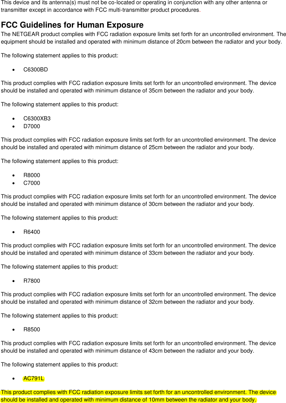  This device and its antenna(s) must not be co-located or operating in conjunction with any other antenna or transmitter except in accordance with FCC multi-transmitter product procedures.  FCC Guidelines for Human Exposure The NETGEAR product complies with FCC radiation exposure limits set forth for an uncontrolled environment. The equipment should be installed and operated with minimum distance of 20cm between the radiator and your body. The following statement applies to this product:   C6300BD This product complies with FCC radiation exposure limits set forth for an uncontrolled environment. The device should be installed and operated with minimum distance of 35cm between the radiator and your body. The following statement applies to this product:   C6300XB3   D7000 This product complies with FCC radiation exposure limits set forth for an uncontrolled environment. The device should be installed and operated with minimum distance of 25cm between the radiator and your body. The following statement applies to this product:   R8000   C7000 This product complies with FCC radiation exposure limits set forth for an uncontrolled environment. The device should be installed and operated with minimum distance of 30cm between the radiator and your body. The following statement applies to this product:   R6400 This product complies with FCC radiation exposure limits set forth for an uncontrolled environment. The device should be installed and operated with minimum distance of 33cm between the radiator and your body. The following statement applies to this product:   R7800 This product complies with FCC radiation exposure limits set forth for an uncontrolled environment. The device should be installed and operated with minimum distance of 32cm between the radiator and your body. The following statement applies to this product:   R8500 This product complies with FCC radiation exposure limits set forth for an uncontrolled environment. The device should be installed and operated with minimum distance of 43cm between the radiator and your body. The following statement applies to this product:   AC791L This product complies with FCC radiation exposure limits set forth for an uncontrolled environment. The device should be installed and operated with minimum distance of 10mm between the radiator and your body. 