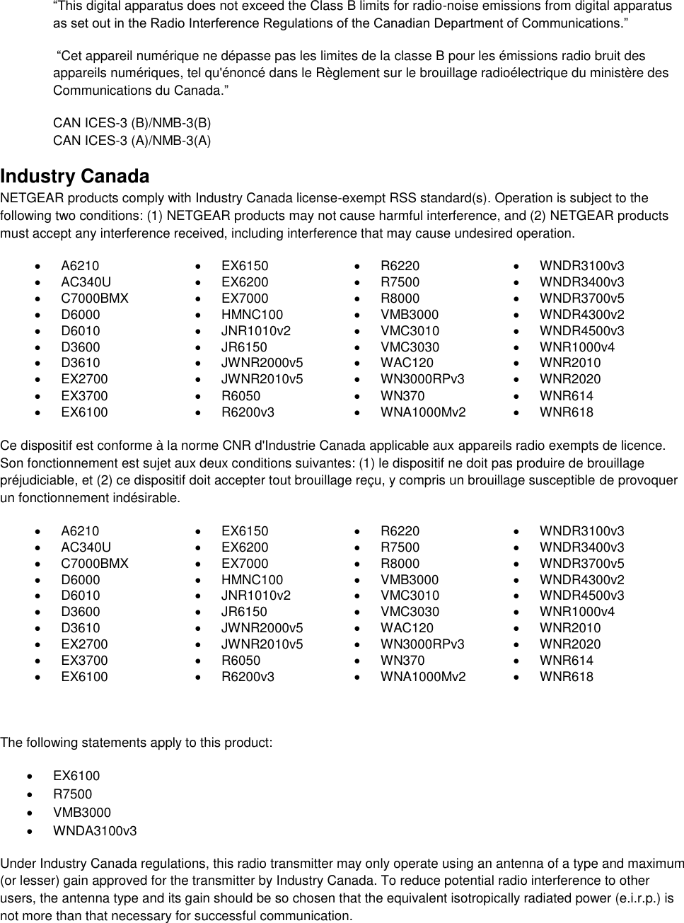  “This digital apparatus does not exceed the Class B limits for radio-noise emissions from digital apparatus as set out in the Radio Interference Regulations of the Canadian Department of Communications.”  “Cet appareil numérique ne dépasse pas les limites de la classe B pour les émissions radio bruit des            appareils numériques, tel qu&apos;énoncé dans le Règlement sur le brouillage radioélectrique du ministère des Communications du Canada.” CAN ICES-3 (B)/NMB-3(B) CAN ICES-3 (A)/NMB-3(A) Industry Canada NETGEAR products comply with Industry Canada license-exempt RSS standard(s). Operation is subject to the following two conditions: (1) NETGEAR products may not cause harmful interference, and (2) NETGEAR products must accept any interference received, including interference that may cause undesired operation.   A6210   EX6150   R6220   WNDR3100v3   AC340U   EX6200   R7500   WNDR3400v3   C7000BMX   EX7000   R8000   WNDR3700v5   D6000   HMNC100   VMB3000   WNDR4300v2   D6010   JNR1010v2   VMC3010   WNDR4500v3   D3600   JR6150   VMC3030   WNR1000v4   D3610   JWNR2000v5   WAC120   WNR2010   EX2700   JWNR2010v5   WN3000RPv3   WNR2020   EX3700   R6050   WN370   WNR614   EX6100   R6200v3   WNA1000Mv2   WNR618  Ce dispositif est conforme à la norme CNR d&apos;Industrie Canada applicable aux appareils radio exempts de licence. Son fonctionnement est sujet aux deux conditions suivantes: (1) le dispositif ne doit pas produire de brouillage préjudiciable, et (2) ce dispositif doit accepter tout brouillage reçu, y compris un brouillage susceptible de provoquer un fonctionnement indésirable.   A6210   EX6150   R6220   WNDR3100v3   AC340U   EX6200   R7500   WNDR3400v3   C7000BMX   EX7000   R8000   WNDR3700v5   D6000   HMNC100   VMB3000   WNDR4300v2   D6010   JNR1010v2   VMC3010   WNDR4500v3   D3600   JR6150   VMC3030   WNR1000v4   D3610   JWNR2000v5   WAC120   WNR2010   EX2700   JWNR2010v5   WN3000RPv3   WNR2020   EX3700   R6050   WN370   WNR614   EX6100   R6200v3   WNA1000Mv2   WNR618   The following statements apply to this product:   EX6100   R7500   VMB3000   WNDA3100v3 Under Industry Canada regulations, this radio transmitter may only operate using an antenna of a type and maximum (or lesser) gain approved for the transmitter by Industry Canada. To reduce potential radio interference to other users, the antenna type and its gain should be so chosen that the equivalent isotropically radiated power (e.i.r.p.) is not more than that necessary for successful communication. 