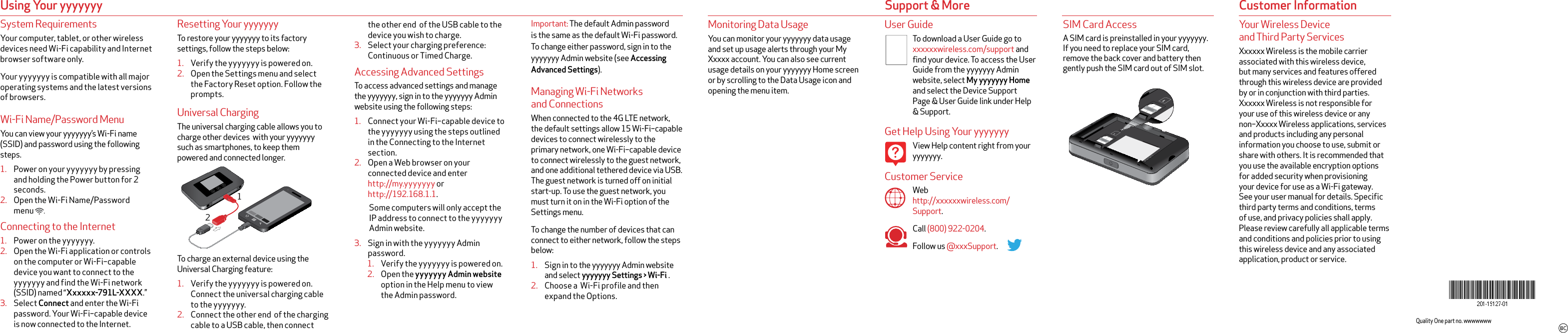 System RequirementsYour computer, tablet, or other wireless devices need Wi-Fi capability and Internet browser software only. Your yyyyyyy is compatible with all major operating systems and the latest versions of browsers.Wi-Fi Name/Password MenuYou can view your yyyyyyy’s Wi-Fi name (SSID) and password using the following steps.1.  Power on your yyyyyyy by pressing and holding the Power button for 2 seconds.2.  Open the Wi-Fi Name/Password menu       .Connecting to the Internet1.  Power on the yyyyyyy.2.  Open the Wi-Fi application or controls on the computer or Wi-Fi–capable device you want to connect to the yyyyyyy and find the Wi-Fi network (SSID) named “Xxxxxx-791L-XXXX.”3.  Select Connect and enter the Wi-Fi password. Your Wi-Fi–capable device is now connected to the Internet.User GuideTo download a User Guide go to xxxxxxwireless.com/support and find your device. To access the User Guide from the yyyyyyy Admin website, select My yyyyyyy Home  and select the Device Support Page &amp; User Guide link under Help &amp; Support.Get Help Using Your yyyyyyyView Help content right from your yyyyyyy.Customer ServiceWeb http://xxxxxxwireless.com/Support.Call (800) 922-0204.Follow us @xxxSupport.Using Your yyyyyyyImportant: The default Admin password is the same as the default Wi-Fi password. To change either password, sign in to the yyyyyyy Admin website (see Accessing Advanced Settings).Managing Wi-Fi Networks and ConnectionsWhen connected to the 4G LTE network, the default settings allow 15 Wi-Fi–capable devices to connect wirelessly to the primary network, one Wi-Fi–capable device to connect wirelessly to the guest network, and one additional tethered device via USB. The guest network is turned off on initial start-up. To use the guest network, you must turn it on in the Wi-Fi option of the Settings menu.To change the number of devices that can connect to either network, follow the steps below:1.  Sign in to the yyyyyyy Admin website and select yyyyyyy Settings &gt; Wi-Fi .2.  Choose a  Wi-Fi profile and then expand the Options.Monitoring Data UsageYou can monitor your yyyyyyy data usage and set up usage alerts through your My Xxxxx account. You can also see current usage details on your yyyyyyy Home screen or by scrolling to the Data Usage icon and opening the menu item.SIM Card AccessA SIM card is preinstalled in your yyyyyyy. If you need to replace your SIM card, remove the back cover and battery then gently push the SIM card out of SIM slot. Customer Informationthe other end  of the USB cable to the device you wish to charge.3.  Select your charging preference: Continuous or Timed Charge.Accessing Advanced Settings To access advanced settings and manage the yyyyyyy, sign in to the yyyyyyy Admin website using the following steps:1.  Connect your Wi-Fi–capable device to the yyyyyyy using the steps outlined in the Connecting to the Internet section.2.  Open a Web browser on your connected device and enter  http://my.yyyyyyy or http://192.168.1.1.Some computers will only accept the IP address to connect to the yyyyyyy Admin website.3.  Sign in with the yyyyyyy Admin password.1.  Verify the yyyyyyy is powered on.2.  Open the yyyyyyy Admin website option in the Help menu to view the Admin password. Resetting Your yyyyyyyTo restore your yyyyyyy to its factory settings, follow the steps below:1.  Verify the yyyyyyy is powered on.2.  Open the Settings menu and select the Factory Reset option. Follow the prompts.Universal ChargingThe universal charging cable allows you to charge other devices  with your yyyyyyy such as smartphones, to keep them powered and connected longer. To charge an external device using the Universal Charging feature:1.  Verify the yyyyyyy is powered on. Connect the universal charging cable to the yyyyyyy.2.  Connect the other end  of the charging cable to a USB cable, then connect Support &amp; MoreQuality One part no. wwwwwww12Your Wireless Device  and Third Party ServicesXxxxxx Wireless is the mobile carrier associated with this wireless device, but many services and features offered through this wireless device are provided by or in conjunction with third parties. Xxxxxx Wireless is not responsible for your use of this wireless device or any non–Xxxxx Wireless applications, services and products including any personal information you choose to use, submit or share with others. It is recommended that you use the available encryption options for added security when provisioning your device for use as a Wi-Fi gateway. See your user manual for details. Speciﬁc third party terms and conditions, terms of use, and privacy policies shall apply. Please review carefully all applicable terms and conditions and policies prior to using this wireless device and any associated application, product or service.