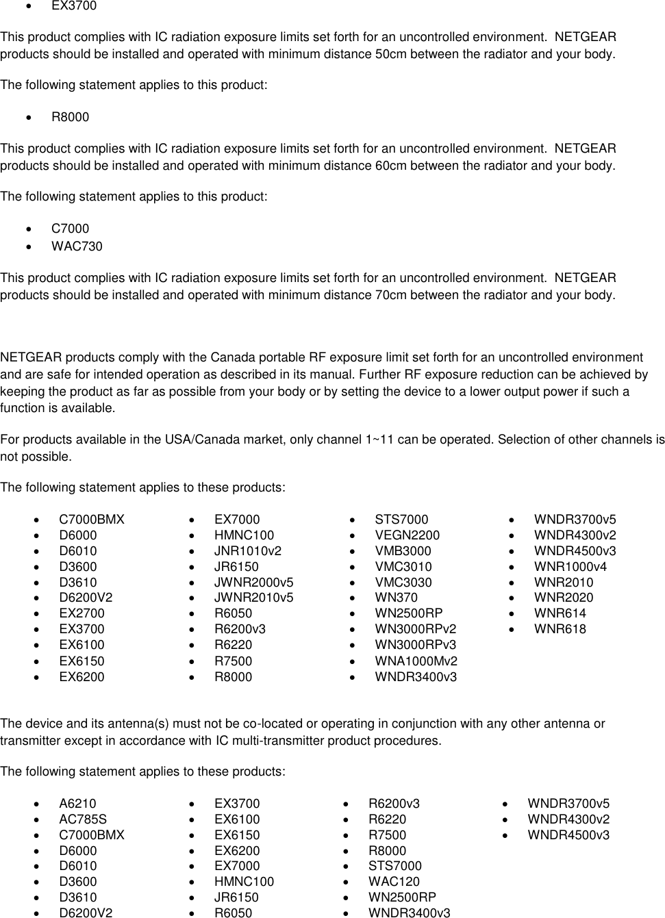    EX3700 This product complies with IC radiation exposure limits set forth for an uncontrolled environment.  NETGEAR products should be installed and operated with minimum distance 50cm between the radiator and your body. The following statement applies to this product:   R8000 This product complies with IC radiation exposure limits set forth for an uncontrolled environment.  NETGEAR products should be installed and operated with minimum distance 60cm between the radiator and your body. The following statement applies to this product:   C7000   WAC730 This product complies with IC radiation exposure limits set forth for an uncontrolled environment.  NETGEAR products should be installed and operated with minimum distance 70cm between the radiator and your body.  NETGEAR products comply with the Canada portable RF exposure limit set forth for an uncontrolled environment and are safe for intended operation as described in its manual. Further RF exposure reduction can be achieved by keeping the product as far as possible from your body or by setting the device to a lower output power if such a function is available. For products available in the USA/Canada market, only channel 1~11 can be operated. Selection of other channels is not possible. The following statement applies to these products:   C7000BMX   EX7000   STS7000   WNDR3700v5   D6000   HMNC100   VEGN2200   WNDR4300v2   D6010   JNR1010v2   VMB3000   WNDR4500v3   D3600   JR6150   VMC3010   WNR1000v4   D3610   JWNR2000v5   VMC3030   WNR2010   D6200V2   JWNR2010v5   WN370   WNR2020  EX2700   R6050   WN2500RP   WNR614   EX3700   R6200v3   WN3000RPv2   WNR618   EX6100   R6220   WN3000RPv3    EX6150   R7500   WNA1000Mv2    EX6200   R8000   WNDR3400v3   The device and its antenna(s) must not be co-located or operating in conjunction with any other antenna or transmitter except in accordance with IC multi-transmitter product procedures. The following statement applies to these products:   A6210   EX3700   R6200v3   WNDR3700v5   AC785S   EX6100   R6220   WNDR4300v2   C7000BMX   EX6150   R7500   WNDR4500v3   D6000   EX6200   R8000    D6010   EX7000   STS7000    D3600   HMNC100   WAC120    D3610   JR6150   WN2500RP    D6200V2   R6050   WNDR3400v3  