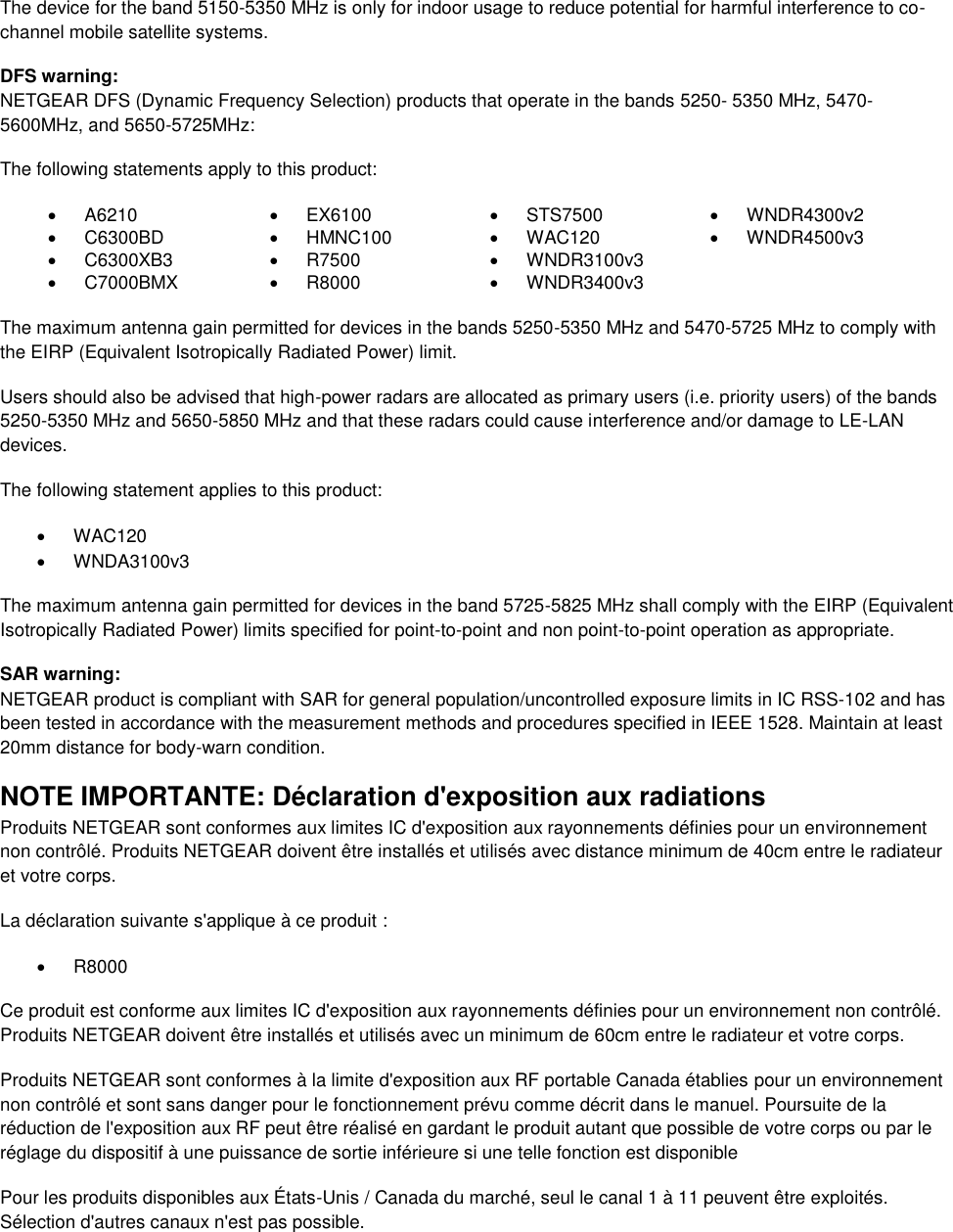   The device for the band 5150-5350 MHz is only for indoor usage to reduce potential for harmful interference to co-channel mobile satellite systems. DFS warning: NETGEAR DFS (Dynamic Frequency Selection) products that operate in the bands 5250- 5350 MHz, 5470-5600MHz, and 5650-5725MHz: The following statements apply to this product:   A6210   EX6100   STS7500   WNDR4300v2   C6300BD   HMNC100   WAC120   WNDR4500v3   C6300XB3   R7500   WNDR3100v3    C7000BMX   R8000   WNDR3400v3   The maximum antenna gain permitted for devices in the bands 5250-5350 MHz and 5470-5725 MHz to comply with the EIRP (Equivalent Isotropically Radiated Power) limit. Users should also be advised that high-power radars are allocated as primary users (i.e. priority users) of the bands 5250-5350 MHz and 5650-5850 MHz and that these radars could cause interference and/or damage to LE-LAN devices. The following statement applies to this product:   WAC120   WNDA3100v3 The maximum antenna gain permitted for devices in the band 5725-5825 MHz shall comply with the EIRP (Equivalent Isotropically Radiated Power) limits specified for point-to-point and non point-to-point operation as appropriate. SAR warning: NETGEAR product is compliant with SAR for general population/uncontrolled exposure limits in IC RSS-102 and has been tested in accordance with the measurement methods and procedures specified in IEEE 1528. Maintain at least 20mm distance for body-warn condition. NOTE IMPORTANTE: Déclaration d&apos;exposition aux radiations Produits NETGEAR sont conformes aux limites IC d&apos;exposition aux rayonnements définies pour un environnement non contrôlé. Produits NETGEAR doivent être installés et utilisés avec distance minimum de 40cm entre le radiateur et votre corps. La déclaration suivante s&apos;applique à ce produit :   R8000 Ce produit est conforme aux limites IC d&apos;exposition aux rayonnements définies pour un environnement non contrôlé. Produits NETGEAR doivent être installés et utilisés avec un minimum de 60cm entre le radiateur et votre corps. Produits NETGEAR sont conformes à la limite d&apos;exposition aux RF portable Canada établies pour un environnement non contrôlé et sont sans danger pour le fonctionnement prévu comme décrit dans le manuel. Poursuite de la réduction de l&apos;exposition aux RF peut être réalisé en gardant le produit autant que possible de votre corps ou par le réglage du dispositif à une puissance de sortie inférieure si une telle fonction est disponible Pour les produits disponibles aux États-Unis / Canada du marché, seul le canal 1 à 11 peuvent être exploités. Sélection d&apos;autres canaux n&apos;est pas possible. 