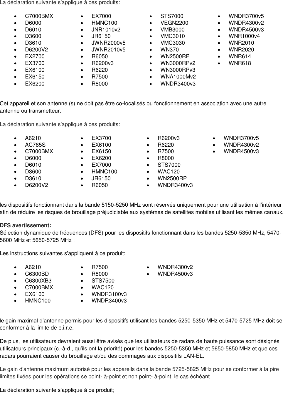  La déclaration suivante s&apos;applique à ces produits:   C7000BMX   EX7000   STS7000   WNDR3700v5   D6000   HMNC100   VEGN2200   WNDR4300v2   D6010   JNR1010v2   VMB3000   WNDR4500v3   D3600   JR6150   VMC3010   WNR1000v4   D3610   JWNR2000v5   VMC3030   WNR2010   D6200V2   JWNR2010v5   WN370   WNR2020  EX2700   R6050   WN2500RP   WNR614   EX3700   R6200v3   WN3000RPv2   WNR618   EX6100   R6220   WN3000RPv3    EX6150   R7500   WNA1000Mv2    EX6200   R8000   WNDR3400v3   Cet appareil et son antenne (s) ne doit pas être co-localisés ou fonctionnement en association avec une autre antenne ou transmetteur. La déclaration suivante s&apos;applique à ces produits:   A6210   EX3700   R6200v3   WNDR3700v5   AC785S   EX6100   R6220   WNDR4300v2   C7000BMX   EX6150   R7500   WNDR4500v3   D6000   EX6200   R8000    D6010   EX7000   STS7000    D3600   HMNC100   WAC120    D3610   JR6150   WN2500RP    D6200V2   R6050   WNDR3400v3   les dispositifs fonctionnant dans la bande 5150-5250 MHz sont réservés uniquement pour une utilisation à l’intérieur afin de réduire les risques de brouillage préjudiciable aux systèmes de satellites mobiles utilisant les mêmes canaux. DFS avertissement: Sélection dynamique de fréquences (DFS) pour les dispositifs fonctionnant dans les bandes 5250-5350 MHz, 5470-5600 MHz et 5650-5725 MHz : Les instructions suivantes s&apos;appliquent à ce produit:   A6210   R7500   WNDR4300v2   C6300BD   R8000  WNDR4500v3   C6300XB3   STS7500    C7000BMX   WAC120    EX6100   WNDR3100v3    HMNC100   WNDR3400v3   le gain maximal d’antenne permis pour les dispositifs utilisant les bandes 5250-5350 MHz et 5470-5725 MHz doit se conformer à la limite de p.i.r.e. De plus, les utilisateurs devraient aussi être avisés que les utilisateurs de radars de haute puissance sont désignés utilisateurs principaux (c.-à-d., qu’ils ont la priorité) pour les bandes 5250-5350 MHz et 5650-5850 MHz et que ces radars pourraient causer du brouillage et/ou des dommages aux dispositifs LAN-EL. Le gain d&apos;antenne maximum autorisé pour les appareils dans la bande 5725-5825 MHz pour se conformer à la pire limites fixées pour les opérations se point- à-point et non point- à-point, le cas échéant. La déclaration suivante s&apos;applique à ce produit; 