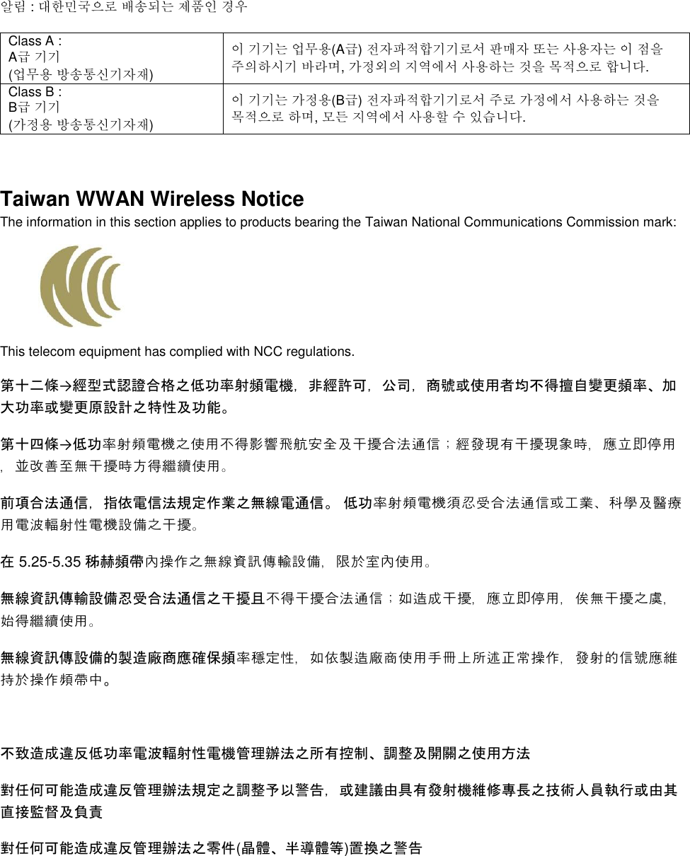    알림 : 대한민국으로 배송되는 제품인 경우 Class A :  A급 기기 (업무용 방송통신기자재) 이 기기는 업무용(A급) 전자파적합기기로서 판매자 또는 사용자는 이 점을 주의하시기 바라며, 가정외의 지역에서 사용하는 것을 목적으로 합니다. Class B :  B급 기기 (가정용 방송통신기자재) 이 기기는 가정용(B급) 전자파적합기기로서 주로 가정에서 사용하는 것을 목적으로 하며, 모든 지역에서 사용할 수 있습니다.  Taiwan WWAN Wireless Notice  The information in this section applies to products bearing the Taiwan National Communications Commission mark:    This telecom equipment has complied with NCC regulations.  第十二條→經型式認證合格之低功率射頻電機，非經許可，公司，商號或使用者均不得擅自變更頻率、加大功率或變更原設計之特性及功能。 第十四條→低功率射頻電機之使用不得影響飛航安全及干擾合法通信；經發現有干擾現象時，應立即停用，並改善至無干擾時方得繼續使用。 前項合法通信，指依電信法規定作業之無線電通信。 低功率射頻電機須忍受合法通信或工業、科學及醫療用電波輻射性電機設備之干擾。 在 5.25-5.35 秭赫頻帶內操作之無線資訊傳輸設備，限於室內使用。 無線資訊傳輸設備忍受合法通信之干擾且不得干擾合法通信；如造成干擾，應立即停用，俟無干擾之虞，始得繼續使用。 無線資訊傳設備的製造廠商應確保頻率穩定性，如依製造廠商使用手冊上所述正常操作，發射的信號應維持於操作頻帶中。  不致造成違反低功率電波輻射性電機管理辦法之所有控制、調整及開關之使用方法  對任何可能造成違反管理辦法規定之調整予以警告，或建議由具有發射機維修專長之技術人員執行或由其直接監督及負責 對任何可能造成違反管理辦法之零件(晶體、半導體等)置換之警告 