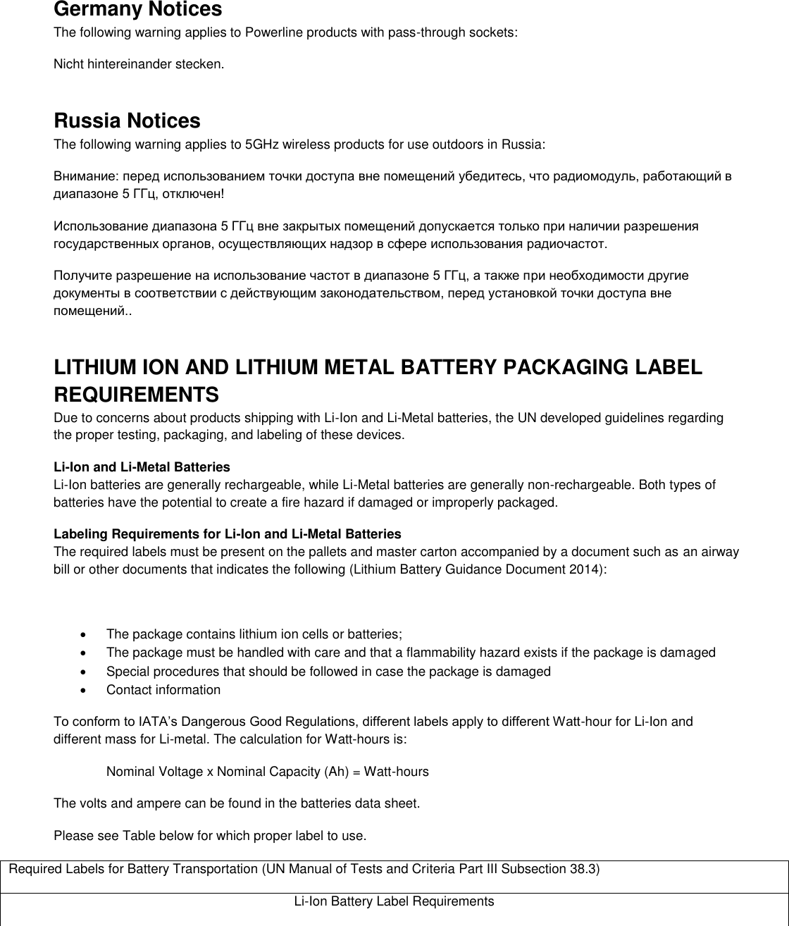  Germany Notices The following warning applies to Powerline products with pass-through sockets: Nicht hintereinander stecken. Russia Notices The following warning applies to 5GHz wireless products for use outdoors in Russia: Внимание: перед использованием точки доступа вне помещений убедитесь, что радиомодуль, работающий в диапазоне 5 ГГц, отключен!  Использование диапазона 5 ГГц вне закрытых помещений допускается только при наличии разрешения государственных органов, осуществляющих надзор в сфере использования радиочастот.  Получите разрешение на использование частот в диапазоне 5 ГГц, а также при необходимости другие документы в соответствии с действующим законодательством, перед установкой точки доступа вне помещений.. LITHIUM ION AND LITHIUM METAL BATTERY PACKAGING LABEL REQUIREMENTS  Due to concerns about products shipping with Li-Ion and Li-Metal batteries, the UN developed guidelines regarding the proper testing, packaging, and labeling of these devices.  Li-Ion and Li-Metal Batteries Li-Ion batteries are generally rechargeable, while Li-Metal batteries are generally non-rechargeable. Both types of batteries have the potential to create a fire hazard if damaged or improperly packaged.  Labeling Requirements for Li-Ion and Li-Metal Batteries The required labels must be present on the pallets and master carton accompanied by a document such as an airway bill or other documents that indicates the following (Lithium Battery Guidance Document 2014):    The package contains lithium ion cells or batteries;   The package must be handled with care and that a flammability hazard exists if the package is damaged   Special procedures that should be followed in case the package is damaged   Contact information To conform to IATA’s Dangerous Good Regulations, different labels apply to different Watt-hour for Li-Ion and different mass for Li-metal. The calculation for Watt-hours is: Nominal Voltage x Nominal Capacity (Ah) = Watt-hours The volts and ampere can be found in the batteries data sheet. Please see Table below for which proper label to use. Required Labels for Battery Transportation (UN Manual of Tests and Criteria Part III Subsection 38.3) Li-Ion Battery Label Requirements 