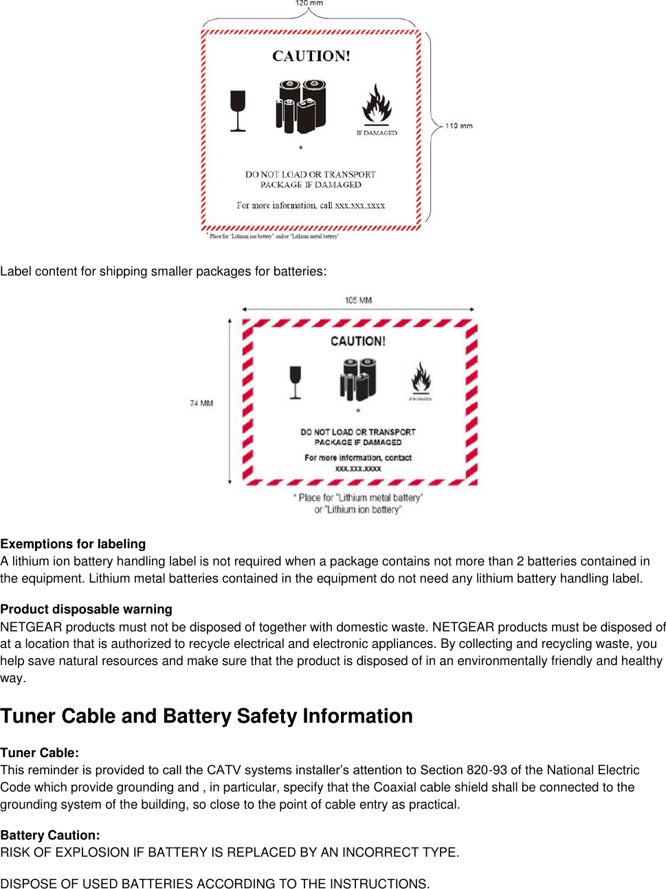   Label content for shipping smaller packages for batteries:   Exemptions for labeling A lithium ion battery handling label is not required when a package contains not more than 2 batteries contained in the equipment. Lithium metal batteries contained in the equipment do not need any lithium battery handling label. Product disposable warning NETGEAR products must not be disposed of together with domestic waste. NETGEAR products must be disposed of at a location that is authorized to recycle electrical and electronic appliances. By collecting and recycling waste, you help save natural resources and make sure that the product is disposed of in an environmentally friendly and healthy way. Tuner Cable and Battery Safety Information Tuner Cable: This reminder is provided to call the CATV systems installer’s attention to Section 820-93 of the National Electric Code which provide grounding and , in particular, specify that the Coaxial cable shield shall be connected to the grounding system of the building, so close to the point of cable entry as practical.  Battery Caution: RISK OF EXPLOSION IF BATTERY IS REPLACED BY AN INCORRECT TYPE.  DISPOSE OF USED BATTERIES ACCORDING TO THE INSTRUCTIONS. 