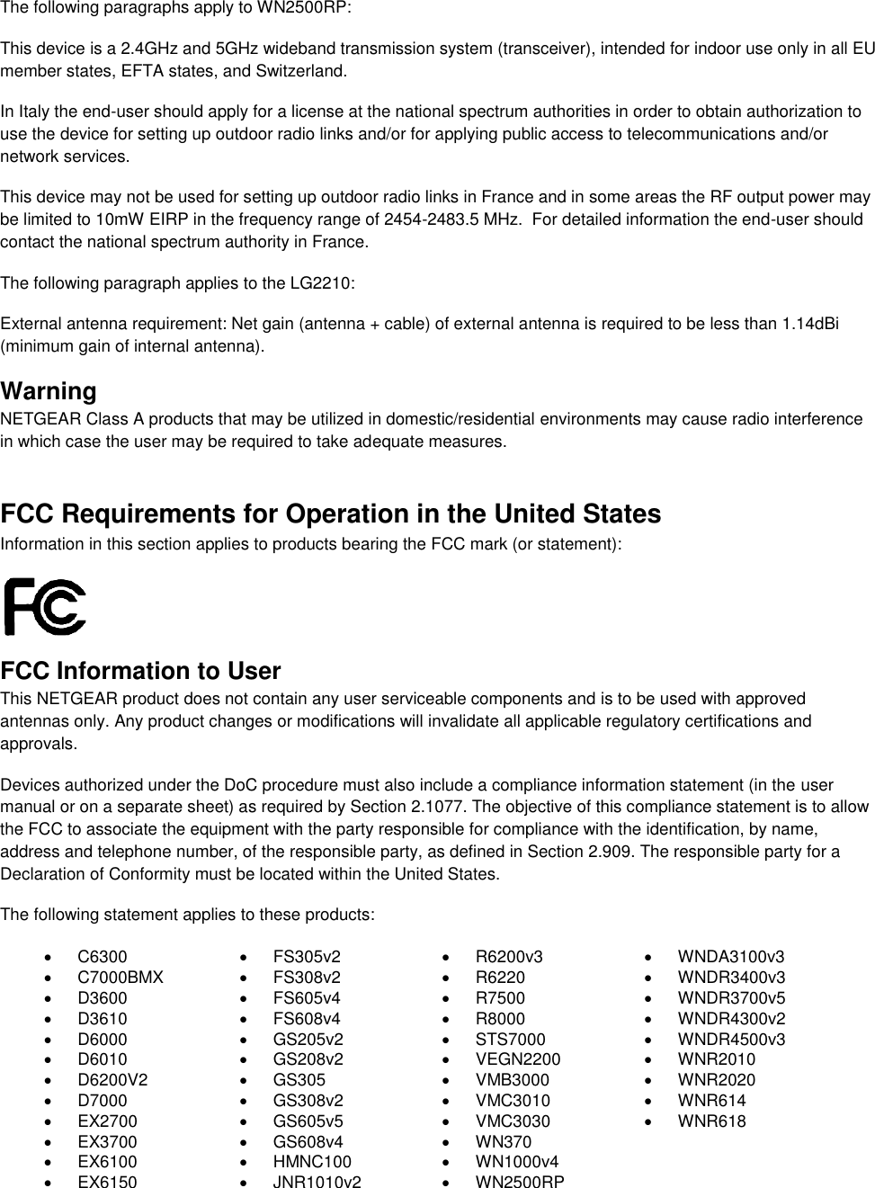  The following paragraphs apply to WN2500RP: This device is a 2.4GHz and 5GHz wideband transmission system (transceiver), intended for indoor use only in all EU member states, EFTA states, and Switzerland. In Italy the end-user should apply for a license at the national spectrum authorities in order to obtain authorization to use the device for setting up outdoor radio links and/or for applying public access to telecommunications and/or network services. This device may not be used for setting up outdoor radio links in France and in some areas the RF output power may be limited to 10mW EIRP in the frequency range of 2454-2483.5 MHz.  For detailed information the end-user should contact the national spectrum authority in France.  The following paragraph applies to the LG2210: External antenna requirement: Net gain (antenna + cable) of external antenna is required to be less than 1.14dBi (minimum gain of internal antenna). Warning NETGEAR Class A products that may be utilized in domestic/residential environments may cause radio interference in which case the user may be required to take adequate measures.  FCC Requirements for Operation in the United States Information in this section applies to products bearing the FCC mark (or statement):   FCC Information to User This NETGEAR product does not contain any user serviceable components and is to be used with approved antennas only. Any product changes or modifications will invalidate all applicable regulatory certifications and approvals. Devices authorized under the DoC procedure must also include a compliance information statement (in the user manual or on a separate sheet) as required by Section 2.1077. The objective of this compliance statement is to allow the FCC to associate the equipment with the party responsible for compliance with the identification, by name, address and telephone number, of the responsible party, as defined in Section 2.909. The responsible party for a Declaration of Conformity must be located within the United States. The following statement applies to these products:   C6300   FS305v2   R6200v3  WNDA3100v3   C7000BMX   FS308v2   R6220   WNDR3400v3   D3600   FS605v4   R7500   WNDR3700v5   D3610   FS608v4   R8000   WNDR4300v2   D6000   GS205v2   STS7000   WNDR4500v3   D6010   GS208v2   VEGN2200   WNR2010   D6200V2   GS305   VMB3000   WNR2020   D7000   GS308v2   VMC3010   WNR614  EX2700   GS605v5   VMC3030   WNR618   EX3700   GS608v4   WN370   EX6100   HMNC100  WN1000v4   EX6150   JNR1010v2   WN2500RP 